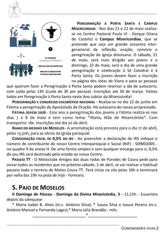 ................................................................................................................................
................................................................................................
COMUNIDADES VIVAS 2
PEREGRINAÇÃO À PORTA SANTA E CAMPUS
MISERICORDIAE - Nos dias 21 e 22 de maio realiza-
se no Centro Pastoral Paulo VI - Darque (Viana
do Castelo) o Campus Misericordiae, que se
pretende que seja um grande encontro inter-
geracional de reflexão, oração, convívio e
peregrinação da Igreja diocesana. O sábado, 21
de maio, será mais dirigido aos jovens e o
domingo, 22 de maio, será o dia de uma grande
peregrinação e celebração à Sé Catedral e à
Porta Santa. Os jovens devem fazer a inscrição
na página dos Jotas de Viana e para as pessoas
que queiram fazer a Peregrinação à Porta Santa podem reservar a ida de autocarro,
com saída pelas 13h (custo de 3€ por pessoa). Inscrições até 30 de março. Vamos
todos em Peregrinação à Porta Santa neste Ano Jubilar da Misericórdia!
PEREGRINAÇÃO E CONGRESSO EUCARÍSTICO NACIONAL - Realiza-se no dia 12 de junho em
Fátima a peregrinação do Apostolado de Oração. Há autocarro do nosso arciprestado.
FÁTIMA JOVEM 2016 - Este ano a peregrinação dos jovens a Fátima realiza-se nos
dias 7 e 8 de maio e tem como tema: "Maria, Mãe de Misericórdia". Com
transporte: 18€. Inscrições até dia 20 de abril.
RAMO DO MENINO EM MOSELOS - A arrematação está prevista para o dia 17 de abril,
pelas 13,30h, para as obras da igreja paroquial.
CONSIGNAÇÃO FISCAL DE 0,5% DO IRS - Ao preencher a declaração de IRS indique o
número de contribuinte do nosso Centro Interparoquial e Social (NIF) - 509002005 -
no quadro 9 do anexo H. De uma forma simples e sem qualquer encargo para si, 0,5%
do seu IRS será destinado pelo estado ao nosso Centro.
PASSEIO TT - O Motoclube Amigos das duas rodas de Paredes de Coura pede para
avisar todos os residentes que no próximo sábado, 2 de abril, se vai realizar o habitual
passeio todo o terreno de Motos Coura TT. Terá início na vila pelas 10h e terminará
por volta das 19h na pista de Irijó - Formariz.
S. PAIO DE MOSELOS
II Domingo de Páscoa - Domingo da Divina Misericórdia, 3 - 11,15h - Eucaristia
depois da catequese
* Maria Isabel B. Alves (m.c. António Silva); * Isaura Silva e Isaura Pereira (m.c.
António Manuel e Fernanda Lages);* Maria Júlia Brandão - mês.
_________________________*_______________________
 