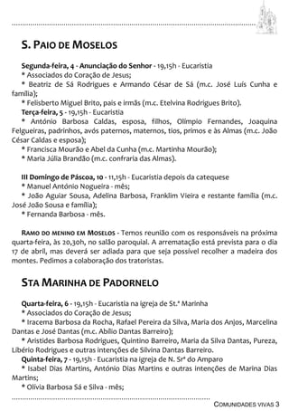 ................................................................................................................................
................................................................................................
COMUNIDADES VIVAS 3
S. PAIO DE MOSELOS
Segunda-feira, 4 - Anunciação do Senhor - 19,15h - Eucaristia
* Associados do Coração de Jesus;
* Beatriz de Sá Rodrigues e Armando César de Sá (m.c. José Luís Cunha e
família);
* Felisberto Miguel Brito, pais e irmãs (m.c. Etelvina Rodrigues Brito).
Terça-feira, 5 - 19,15h - Eucaristia
* António Barbosa Caldas, esposa, filhos, Olímpio Fernandes, Joaquina
Felgueiras, padrinhos, avós paternos, maternos, tios, primos e às Almas (m.c. João
César Caldas e esposa);
* Francisca Mourão e Abel da Cunha (m.c. Martinha Mourão);
* Maria Júlia Brandão (m.c. confraria das Almas).
III Domingo de Páscoa, 10 - 11,15h - Eucaristia depois da catequese
* Manuel António Nogueira - mês;
* João Aguiar Sousa, Adelina Barbosa, Franklim Vieira e restante família (m.c.
José João Sousa e família);
* Fernanda Barbosa - mês.
RAMO DO MENINO EM MOSELOS - Temos reunião com os responsáveis na próxima
quarta-feira, às 20,30h, no salão paroquial. A arrematação está prevista para o dia
17 de abril, mas deverá ser adiada para que seja possível recolher a madeira dos
montes. Pedimos a colaboração dos tratoristas.
STA MARINHA DE PADORNELO
Quarta-feira, 6 - 19,15h - Eucaristia na igreja de St.ª Marinha
* Associados do Coração de Jesus;
* Iracema Barbosa da Rocha, Rafael Pereira da Silva, Maria dos Anjos, Marcelina
Dantas e José Dantas (m.c. Abílio Dantas Barreiro);
* Aristides Barbosa Rodrigues, Quintino Barreiro, Maria da Silva Dantas, Pureza,
Libério Rodrigues e outras intenções de Silvina Dantas Barreiro.
Quinta-feira, 7 - 19,15h - Eucaristia na igreja de N. Srª do Amparo
* Isabel Dias Martins, António Dias Martins e outras intenções de Marina Dias
Martins;
* Olívia Barbosa Sá e Silva - mês;
 
