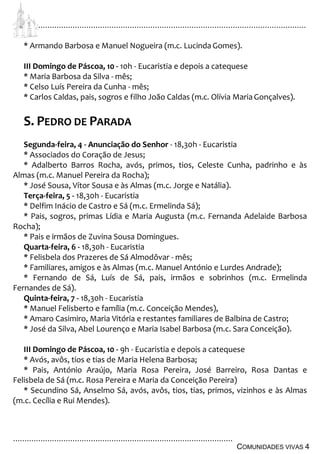 ................................................................................................................................
................................................................................................
COMUNIDADES VIVAS 4
* Armando Barbosa e Manuel Nogueira (m.c. Lucinda Gomes).
III Domingo de Páscoa, 10 - 10h - Eucaristia e depois a catequese
* Maria Barbosa da Silva - mês;
* Celso Luís Pereira da Cunha - mês;
* Carlos Caldas, pais, sogros e filho João Caldas (m.c. Olívia MariaGonçalves).
S. PEDRO DE PARADA
Segunda-feira, 4 - Anunciação do Senhor - 18,30h - Eucaristia
* Associados do Coração de Jesus;
* Adalberto Barros Rocha, avós, primos, tios, Celeste Cunha, padrinho e às
Almas (m.c. Manuel Pereira da Rocha);
* José Sousa, Vítor Sousa e às Almas (m.c. Jorge e Natália).
Terça-feira, 5 - 18,30h - Eucaristia
* Delfim Inácio de Castro e Sá (m.c. Ermelinda Sá);
* Pais, sogros, primas Lídia e Maria Augusta (m.c. Fernanda Adelaide Barbosa
Rocha);
* Pais e irmãos de Zuvina Sousa Domingues.
Quarta-feira, 6 - 18,30h - Eucaristia
* Felisbela dos Prazeres de Sá Almodôvar - mês;
* Familiares, amigos e às Almas (m.c. Manuel António e Lurdes Andrade);
* Fernando de Sá, Luís de Sá, pais, irmãos e sobrinhos (m.c. Ermelinda
Fernandes de Sá).
Quinta-feira, 7 - 18,30h - Eucaristia
* Manuel Felisberto e família (m.c. Conceição Mendes),
* Amaro Casimiro, Maria Vitória e restantes familiares de Balbina de Castro;
* José da Silva, Abel Lourenço e Maria Isabel Barbosa (m.c. Sara Conceição).
III Domingo de Páscoa, 10 - 9h - Eucaristia e depois a catequese
* Avós, avôs, tios e tias de Maria Helena Barbosa;
* Pais, António Araújo, Maria Rosa Pereira, José Barreiro, Rosa Dantas e
Felisbela de Sá (m.c. Rosa Pereira e Maria da Conceição Pereira)
* Secundino Sá, Anselmo Sá, avós, avôs, tios, tias, primos, vizinhos e às Almas
(m.c. Cecília e Rui Mendes).
 