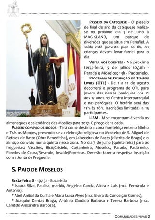 ................................................................................................................................
................................................................................................
COMUNIDADES VIVAS 2
PASSEIO DA CATEQUESE - O passeio
de final de ano da catequese realiza-
se no próximo dia 9 de julho à
MAGIKLAND, um parque de
diversões que se situa em Penafiel. A
saída está prevista para as 8h. As
crianças devem levar farnel para o
dia.
VISITA AOS DOENTES - Na próxima
terça-feira, 5 de julho: 10,30h -
Parada e Moselos; 14h - Padornelo.
PROGRAMA DE OCUPAÇÃO DE TEMPOS
LIVRES (OTL) - De 1 a 12 de agosto
decorrerá o programa de OTL para
jovens das nossas paróquias dos 12
aos 17 anos no Centro Interparoquial
e nas paróquias. O horário será das
13h às 18h. Inscrições limitadas a 15
participantes.
LIAM - Já se encontram à venda os
almanaques e calendários das Missões para 2017. O preço de 1€ cada.
PASSEIO CONVÍVIO DE IDOSOS - Terá como destino a zona fronteiriça entre o Minho
e Trás-os-Montes, prevendo-se a celebração religiosa no Mosteiro de S. Miguel de
Refojos de Basto (Obra Beneditina), em Cabeceiras de Basto (distrito de Braga) e o
almoço convívio numa quinta nessa zona. No dia 7 de julho (quinta-feira) para as
freguesias: Vascões, Bico/Cristelo, Castanheira, Moselos, Parada, Padornelo,
Paredes de Coura/Resende, Insalde/Porreiras. Deverão fazer a respetiva inscrição
com a Junta de Freguesia.
S. PAIO DE MOSELOS
Sexta-feira, 8 - 19,15h - Eucaristia
* Isaura Silva, Paulina, marido, Angelina Garcia, Alzira e Luís (m.c. Fernanda e
António);
* Abel Aníbal da Cunha e Maria Luísa Alves (m.c. Elvira da Conceição Gomes);
* Joaquim Dantas Braga, António Cândido Barbosa e Teresa Barbosa (m.c.
Cândido Alexandre Barbosa).
 