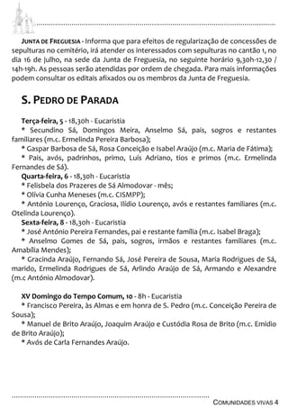 ................................................................................................................................
................................................................................................
COMUNIDADES VIVAS 4
JUNTA DE FREGUESIA - Informa que para efeitos de regularização de concessões de
sepulturas no cemitério, irá atender os interessados com sepulturas no cantão 1, no
dia 16 de julho, na sede da Junta de Freguesia, no seguinte horário 9,30h-12,30 /
14h-19h. As pessoas serão atendidas por ordem de chegada. Para mais informações
podem consultar os editais afixados ou os membros da Junta de Freguesia.
S. PEDRO DE PARADA
Terça-feira, 5 - 18,30h - Eucaristia
* Secundino Sá, Domingos Meira, Anselmo Sá, pais, sogros e restantes
familiares (m.c. Ermelinda Pereira Barbosa);
* Gaspar Barbosa de Sá, Rosa Conceição e Isabel Araújo (m.c. Maria de Fátima);
* Pais, avós, padrinhos, primo, Luís Adriano, tios e primos (m.c. Ermelinda
Fernandes de Sá).
Quarta-feira, 6 - 18,30h - Eucaristia
* Felisbela dos Prazeres de Sá Almodovar - mês;
* Olívia Cunha Meneses (m.c. CISMPP);
* António Lourenço, Graciosa, Ilídio Lourenço, avós e restantes familiares (m.c.
Otelinda Lourenço).
Sexta-feira, 8 - 18,30h - Eucaristia
* José António Pereira Fernandes, pai e restante família (m.c. Isabel Braga);
* Anselmo Gomes de Sá, pais, sogros, irmãos e restantes familiares (m.c.
Amabília Mendes);
* Gracinda Araújo, Fernando Sá, José Pereira de Sousa, Maria Rodrigues de Sá,
marido, Ermelinda Rodrigues de Sá, Arlindo Araújo de Sá, Armando e Alexandre
(m.c António Almodovar).
XV Domingo do Tempo Comum, 10 - 8h - Eucaristia
* Francisco Pereira, às Almas e em honra de S. Pedro (m.c. Conceição Pereira de
Sousa);
* Manuel de Brito Araújo, Joaquim Araújo e Custódia Rosa de Brito (m.c. Emídio
de Brito Araújo);
* Avós de Carla Fernandes Araújo.
 