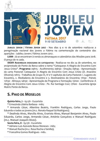 ................................................................................................................................
................................................................................................
COMUNIDADES VIVAS 2
JUBILEU JOVEM / FÁTIMA JOVEM 2017 - Nos dias 9 e 10 de setembro realiza-se a
peregrinação nacional dos jovens a Fátima na comemoração do centenário das
aparições - Jubileu Jovem / Fátima Jovem 2017.
LIAM - Já se encontram à venda os almanaques e calendários das Missões para 2018.
O preço de 1€ cada.
XXXIV ASSEMBLEIA DIOCESANA DE CATEQUISTAS - Realiza-se no dia 24 de setembro, no
arciprestado de Ponte da Barca sobre o tema “Catequese: A Alegria do Encontro Com
Jesus Cristo”. Programa: 09h15 - Acolhimento; 09h30 - Oração; 09h45 - Apresentação
da carta Pastoral: Catequese: A Alegria do Encontro Com Jesus Cristo (D. Anacleto
Oliveira); 10h15 - Trabalhos de Grupo III, IV e V capítulos da Carta Pastoral: 1. Lugares do
Encontro, 2. Mediadores do Encontro e 3. Destinatários do Encontro; 11h30 - Painel;
12h30 - Almoço; 14h30 - Apresentação do Programa e formação; 15h00 - Conferência: A
Alegria do Encontro Com Jesus Cristo - Pe. Rui Santiago Cssr; 17h00 - Eucaristia Igreja
Matriz Ponte da Barca.
S. PAIO DE MOSELOS
Quinta-feira, 7 - 19,15h - Eucaristia
* Ermezinda Libéria Barbosa - mês;
* Armando César, Albertina Beatriz, Franklim Rodrigues, Carlos Jorge, Paulo
Eduardo e todos os jovens (m.c. Renata Raquel Sá Rodrigues);
* Deolinda Alves, Marcília Alves, Evaristo Alves, Manuel Benjamim Alves, Paulo
Eduardo, Carlos Jorge, Armando César, António Gonçalves e Manuel Rodrigues
(m.c. Manuel Joaquim Alves).
Sexta-feira, 8 - 19,15h - Eucaristia
* Adriano Luís Azevedo Bessa Meneses - mês;
* Manuel Rocha (m.c. Rosa Rocha e família);
* Francelina Gomes Rodrigues - mês.
 