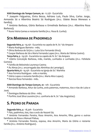 ................................................................................................................................
................................................................................................
COMUNIDADES VIVAS 3
XXIII Domingo do Tempo Comum, 10 - 11,15h - Eucaristia
* Joaquim Felgueiras, Elvira Bessa, Adriano Luís, Paulo Silva, Carlos Jorge,
Armando Sá e Albertina Beatriz Sá Rodrigues (m.c. Odete Bessa Meneses e
família);
* António Barbosa, Glória Barbosa e Ermelinda Barbosa (m.c. Albertina Rosa
Barbosa);
* Nuno Vieira Gomes e restante família (m.c. Rosa B. Cunha).
STA MARINHA DE PADORNELO
Segunda-feira, 4 - 19,15h - Eucaristia na capela de N. Sr.ª do Amparo
* Maria Rodrigues Barreiro - mês;
* Olívia Barbosa de Sá (m.c. Luísa Sá e Fernando Silva);
* Gaspar Barbosa de Sá e Maria Fernanda Lopes (m.c. Maria de Fátima Castro).
Terça-feira, 5 - 19,15h - Eucaristia na capela de N. Sr.ª do Amparo
* Libéria Conceição Barbosa, mãe, marido, cunhados e cunhadas (m.c. Felisbela
Gomes);
* Família de Belosinda Lourenço Castro;
* Às Almas (m.c. encarregado das Alminhas de Lamarigo).
Quarta-feira, 6 - 19,15h - Eucaristia na igreja de St.ª Marinha
* Ana Ferreira Rodrigues - mês e marido;
* Glória Lopes e restante família (m.c. Maria Alice Lopes);
* Narcisa Rosa Fernandes - mês.
XXIII Domingo do Tempo Comum, 10 - 10h - Eucaristia
* Armando Barbosa, Artur da Cunha, avós paternos, maternos, tios e tias de Luísa e
José;
* Domingos Barbosa da Silva - mês;
* Porfírio José Silva Loureiro (m.c. confraria de N. Sr.ª das Angústias).
S. PEDRO DE PARADA
Segunda-feira, 4 - 18,30h - Eucaristia
* Pais, padrinhos, tios, tias e avós de Nazaré Sá;
* António Fernandes Pereira, Rosa Amorim, Ana Amorim, filha, genro e outros
familiares de Rosa e Manuel Pádua;
* António Fernandes Pereira, esposa, Ana Amorim, Maria da Glória e restante
família (m.c. António Rodrigues).
 