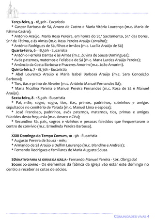 ................................................................................................................................
................................................................................................
COMUNIDADES VIVAS 4
Terça-feira, 5 - 18,30h - Eucaristia
* Gaspar Barbosa de Sá, Amaro de Castro e Maria Vitória Lourenço (m.c. Maria de
Fátima Castro);
* António Araújo, Maria Rosa Pereira, em honra do St.º Sacramento, Sr.ª das Dores,
Sr.ª de Fátima, e às Almas (m.c. Rosa Pereira Araújo Carvalho);
* António Rodrigues de Sá, filhos e irmãos (m.c. Lucília Araújo de Sá)
Quarta-feira, 6 - 18,30h - Eucaristia
* António Ferreira Dantas e às Almas (m.c. Zuvina de Sousa Domingues);
* Avós paternos, maternos e Felisbela de Sá (m.c. Maria Lurdes Araújo Pereira);
* Amâncio da Costa Barbosa e Prazeres Amorim (m.c. João Amorim).
Quinta-feira, 7 - 18,30h - Eucaristia
* Abel Lourenço Araújo e Maria Isabel Barbosa Araújo (m.c. Sara Conceição
Barbosa);
* Tios, tias e primo de Alvarim (m.c. António Manuel Fernandes Sá);
* Maria Nicolina Pereira e Manuel Pereira Fernandes (m.c. Rosa de Sá e Manuel
Araújo).
Sexta-feira, 8 - 18,30h - Eucaristia
* Pai, mãe, sogro, sogra, tios, tias, primos, padrinhos, sobrinhos e amigos
sepultados no cemitério de Parada (m.c. Manuel Lima e esposa);
* José Francisco, padrinhos, avós paternos, maternos, tios, primas e amigos
falecidos desta freguesia (m.c. Amaro e Céu);
* Secundino Sá, pais, sogros e vizinhos e pessoas falecidos que frequentaram o
centro de convívio (m.c. Ermelinda Pereira Barbosa).
XXIII Domingo do Tempo Comum, 10 - 9h - Eucaristia
* Augusto Pereira de Sousa - mês;
* Armando de Sá Araújo e Delfim Lourenço (m.c. Blandine e Andreia);
* Fernando Rodrigues e familiares de Maria Augusta Sousa.
SDONATIVO PARA AS OBRAS DA IGREJA - Fernando Manuel Pereira - 50€. Obrigado!
SÓCIOS DO CENTRO - Os elementos da fábrica da igreja vão estar este domingo no
centro a receber as cotas de sócios.
 