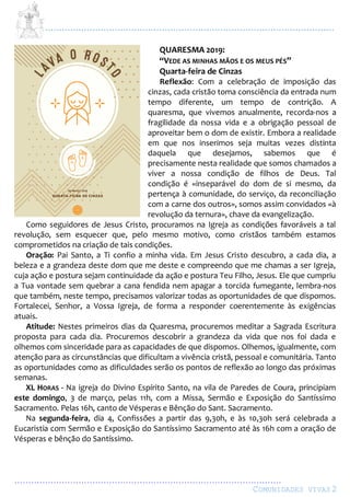 ...................................................................................................................
................................................................................................
COMUNIDADES VIVAS2
QUARESMA 2019:
“VEDE AS MINHAS MÃOS E OS MEUS PÉS”
Quarta-feira de Cinzas
Reflexão: Com a celebração de imposição das
cinzas, cada cristão toma consciência da entrada num
tempo diferente, um tempo de contrição. A
quaresma, que vivemos anualmente, recorda-nos a
fragilidade da nossa vida e a obrigação pessoal de
aproveitar bem o dom de existir. Embora a realidade
em que nos inserimos seja muitas vezes distinta
daquela que desejamos, sabemos que é
precisamente nesta realidade que somos chamados a
viver a nossa condição de filhos de Deus. Tal
condição é «inseparável do dom de si mesmo, da
pertença à comunidade, do serviço, da reconciliação
com a carne dos outros», somos assim convidados «à
revolução da ternura», chave da evangelização.
Como seguidores de Jesus Cristo, procuramos na Igreja as condições favoráveis a tal
revolução, sem esquecer que, pelo mesmo motivo, como cristãos também estamos
comprometidos na criação de tais condições.
Oração: Pai Santo, a Ti confio a minha vida. Em Jesus Cristo descubro, a cada dia, a
beleza e a grandeza deste dom que me deste e compreendo que me chamas a ser Igreja,
cuja ação e postura sejam continuidade da ação e postura Teu Filho, Jesus. Ele que cumpriu
a Tua vontade sem quebrar a cana fendida nem apagar a torcida fumegante, lembra-nos
que também, neste tempo, precisamos valorizar todas as oportunidades de que dispomos.
Fortalecei, Senhor, a Vossa Igreja, de forma a responder coerentemente às exigências
atuais.
Atitude: Nestes primeiros dias da Quaresma, procuremos meditar a Sagrada Escritura
proposta para cada dia. Procuremos descobrir a grandeza da vida que nos foi dada e
olhemos com sinceridade para as capacidades de que dispomos. Olhemos, igualmente, com
atenção para as circunstâncias que dificultam a vivência cristã, pessoal e comunitária. Tanto
as oportunidades como as dificuldades serão os pontos de reflexão ao longo das próximas
semanas.
XL HORAS - Na igreja do Divino Espírito Santo, na vila de Paredes de Coura, principiam
este domingo, 3 de março, pelas 11h, com a Missa, Sermão e Exposição do Santíssimo
Sacramento. Pelas 16h, canto de Vésperas e Bênção do Sant. Sacramento.
Na segunda-feira, dia 4, Confissões a partir das 9,30h, e às 10,30h será celebrada a
Eucaristia com Sermão e Exposição do Santíssimo Sacramento até às 16h com a oração de
Vésperas e bênção do Santíssimo.
 