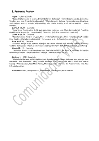S. PEDRO DE PARADA
   Terça,6 - 18,30h - Eucaristia
   * Secundino Fernandes de Sá (m.c. Ermelinda Pereira Barbosa); * Felisminda da Conceição, Clementina
Varajão e avós (m.c. Armando Varajão Araújo); * Maria Cerqueira Barbosa, Francisco Barbosa, Clara Rosa,
José Joaquim, Vitorino Brandão, Júlio Brandão, Júlio Pereira Brandão e Luís Carlos Melo (m.c. Julieta
Brandão).
   Quarta, 7 - 18,30h - Eucaristia
   * Rosa Teresa Pereira, Aires de Sá, avós paternos e maternos (m.c. Maria Conceição Sá); * António
Almeida e José Augusto (m.c. Rosa Almeida); * Em honra do St.º Sacramento (m.c. confraria).
   Quinta, 8 - 18,30h - Eucaristia
   * Rosa Fernandes, Alípio de Lira, pais, filhos e restantes familires (m.c. Olívia Fernandes Lira); * Eusébio
Pinto Dias (m.c. Maria Conceição Araújo); * Em honra do N. Sr.ª do Rosário (m.c. confraria).
   Sexta, 9 - 18,30h - Eucaristia
   * Gracinda Araújo de Sá, António Rodrigues Sá e Rosa Prazeres (m.c. Manuel Lourenço Barreiro);
*António Domingues e filha (m.c. Ermelinda Sousa Lira); *Em honra do N. Sr.ª do Rosário (m.c. confraria).
   Sábado, 10 - 19h - Eucaristia
   * Benardina Araújo e José Rodrigues (m.c. Gracinda Araújo); * Às Almas e intenções de Jovelina
Fernandes; * António Francisco Barbosa e filhos (m.c. Maria Lourenço Araújo).

    Domingo, 11 - 8,30h - Eucaristia
    * Maria Isabel Barbosa Araújo, Abel Lourenço, Rosa Fernandes, Gaspar Barbosa e avós paternos (m.c.
Benardete Castro e Leonardo Castro); * Amaro de Castro, Maria Vitória, filha, avós e Gaspar (m.c. José de
Castro); * António Araújo, Rosa Maria Pereira, Manuel da Cunha e Carolina dos Prazeres Cunha (m.c. Rosa
P. Araújo Carvalho).

   RENDIMENTO DO OVO - No lugar da Vila, nos meses de Julho e Agosto, foi de 50 euros.
 