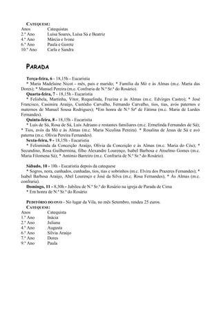 CATEQUESE:
Anos       Catequistas
2.º Ano    Luísa Soares, Luísa Sá e Beatriz
4.º Ano    Márcia e Ivone
6.º Ano    Paula e Gorete
10.º Ano   Carla e Sandra


  PARADA
   Terça-feira, 6 - 18,15h - Eucaristia
   * Maria Madelaine Nicot - mês, pais e marido; * Família da Mó e às Almas (m.c. Maria das
Dores); * Manuel Pereira (m.c. Confraria de N.ª Sr.ª do Rosário).
   Quarta-feira, 7 - 18,15h - Eucaristia
   * Felisbela, Martinha, Vítor, Requelinda, Frazina e às Almas (m.c. Edvirges Castro); * José
Francisco, Casimira Araújo, Custódio Carvalho, Fernando Carvalho, tios, tias, avós paternos e
maternos de Manuel Sousa Rodrigues); *Em honra de N.ª Srª de Fátima (m.c. Maria de Lurdes
Fernandes).
   Quinta-feira, 8 - 18,15h - Eucaristia
   * Luís de Sá, Rosa de Sá, Luís Adriano e restantes familiares (m.c. Ermelinda Fernandes de Sá);
* Tios, avós da Mó e às Almas (m.c. Maria Nicolina Pereira). * Rosalina de Jesus de Sá e avó
paterna (m.c. Olívia Pereira Fernandes).
   Sexta-feira, 9 - 18,15h - Eucaristia
   * Felisminda da Conceição Araújo, Olívia da Conceição e às Almas (m.c. Maria do Céu); *
Secundino, Rosa Guilhermina, filho Alexandre Lourenço, Isabel Barbosa e Anselmo Gomes (m.c.
Maria Filomena Sá); * António Barreiro (m.c. Confraria de N.ª Sr.ª do Rosário).

   Sábado, 10 - 18h - Eucaristia depois da catequese
   * Sogros, nora, cunhados, cunhadas, tios, tias e sobrinhos (m.c. Elvira dos Prazeres Fernandes); *
Isabel Barbosa Araújo, Abel Lourenço e José da Silva (m.c. Rosa Fernandes); * Às Almas (m.c.
confraria).
   Domingo, 11 - 8,30h - Jubileu de N.ª Sr.ª do Rosário na igreja de Parada de Cima
   * Em honra de N.ª Sr.ª do Rosário

   PEDITÓRIO DO OVO - No lugar da Vila, no mês Setembro, rendeu 25 euros.
   CATEQUESE:
Anos        Catequista
1.º Ano     Inácia
2.º Ano     Juliana
4.º Ano     Augusta
6.º Ano     Sílvia Araújo
7.º Ano     Dores
9.º Ano     Paula
 