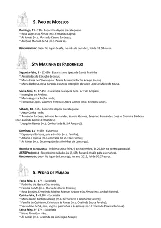 S. PAIO DE MOSELOS
  Domingo, 11 - 11h - Eucaristia depois da catequese
  * Rosa Lages e às Almas (m.c. Fernanda Lages);
  * Às Almas (m.c. Maria do Carmo Barbosa);
  * António Manuel de Sá (m.c. Paula Sá).

  RENDIMENTO DO OVO - No lugar de Afe, no mês de outubro, foi de 33.50 euros.




            STA MARINHA DE PADORNELO
  Segunda-feira, 6 - 17,45h - Eucaristia na igreja de Santa Marinha
  * Associados do Coração de Jesus;
  * Maria Faria de Oliveira (m.c. Maria Armanda Rocha Araújo Sousa);
  * Maria Barbosa, Rosa Barbosa e outras intenções de Alice Lopes e Mário de Sousa.

  Sexta-feira, 9 - 17,45h - Eucaristia na capela de N. Sr.ª do Amparo
  * Intenções de Avelino;
  * Maria Augusta Rocha - mês;
  * Fernanda Lopes, Casimiro Pereira e Alzira Gomes (m.c. Felisbela Alves).

   Sábado, 10 - 16h - Eucaristia depois da catequese
   * Artur Cunha - mês;
   * Armando Barbosa, Alfredo Fernandes, Aurora Gomes, Severino Fernandes, José e Casimira Barbosa
(m.c. Lucinda Gomes Fernandes);
   * Joaquim Ramos (m.c. Confraria de N. Srª Amparo).

  Domingo, 11 - 9,45h - Eucaristia
  * Esperança Barbosa, pais e irmãos (m.c. família);
  * Albano e Esposa (m.c. confraria do Sr. Ecce Homo);
  * Às Almas (m.c. Encarregado das Alminhas de Lamarigo).

  REUNIÃO DE CATEQUISTAS - Próxima sexta-feira, 9 de novembro, às 20,30h no centro paroquial.
  ACRDPADORNELO - No próximo sábado, às 14,45h, haverá ensaio para as crianças.
  RENDIMENTO DO OVO - No lugar de Lamarigo, no ano 2012, foi de 50.07 euros.




             S. PEDRO DE PARADA
  Terça-feira, 6 - 17h - Eucaristia
  * Padrinho de Jéssica Dias Araújo;
  * Família da Mó (m.c. Maria das Dores Pereira);
  * Rosa Esteves, Ermelinda Ribeiro, Manuel Araújo e às Almas (m.c. Aníbal Ribeiro).
  Quinta-feira, 8 - 8,30h - Eucaristia
  * Maria Isabel Barbosa Araújo (m.c. Bernardete e Leonardo Castro);
  * Família de Quinteiro, Eirinhas e às Almas (m.c. Otelinda Sousa Pereira);
  * Secundino de Sá, pais, sogros, padrinhos e às Almas (m.c. Ermelinda Pereira Barbosa).
  Sexta-feira, 9 - 17h - Eucaristia
  * Nuno Almeida - mês;
  * Às Almas (m.c. Gracinda da Conceição Araújo);
 