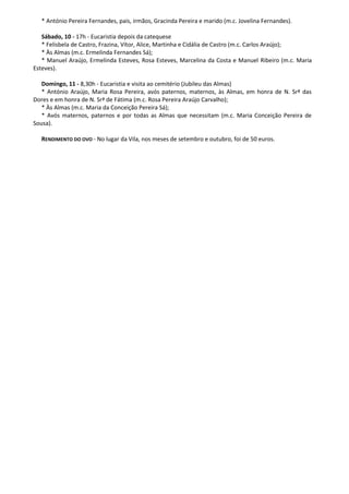 * António Pereira Fernandes, pais, irmãos, Gracinda Pereira e marido (m.c. Jovelina Fernandes).

   Sábado, 10 - 17h - Eucaristia depois da catequese
   * Felisbela de Castro, Frazina, Vítor, Alice, Martinha e Cidália de Castro (m.c. Carlos Araújo);
   * Às Almas (m.c. Ermelinda Fernandes Sá);
   * Manuel Araújo, Ermelinda Esteves, Rosa Esteves, Marcelina da Costa e Manuel Ribeiro (m.c. Maria
Esteves).

   Domingo, 11 - 8,30h - Eucaristia e visita ao cemitério (Jubileu das Almas)
   * António Araújo, Maria Rosa Pereira, avós paternos, maternos, às Almas, em honra de N. Srª das
Dores e em honra de N. Srª de Fátima (m.c. Rosa Pereira Araújo Carvalho);
   * Às Almas (m.c. Maria da Conceição Pereira Sá);
   * Avós maternos, paternos e por todas as Almas que necessitam (m.c. Maria Conceição Pereira de
Sousa).

  RENDIMENTO DO OVO - No lugar da Vila, nos meses de setembro e outubro, foi de 50 euros.
 