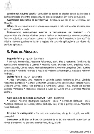 ................................................................................................................................
................................................................................................
COMUNIDADES VIVAS 2
JUBILEU DOS GRUPOS CORAIS - Convidam-se todos os grupos corais da diocese a
participar neste encontro diocesano, no dia 2 de outubro, em Viana do Castelo.
ASSEMBLEIA DIOCESANA DE CATEQUISTAS - Realiza-se no dia 25 de setembro, em
Monção.
LIAM - Já se encontram à venda os almanaques e calendários das Missões para
2017. O preço de 1€ cada.
TRATAMENTO OBRIGATÓRIO CONTRA A “CIGARRINHA DA VIDEIRA” - Os
proprietários de plantas videiras devem realizar os tratamentos com os produtos
fitofarmacêuticos autorizados contra a “cigarrinha da flavescência dourada” da
videira. Devem igualmente fazer o registo da data da aplicação e das doses do
produto aplicadas.
S. PAIO DE MOSELOS
Segunda-feira, 5 - 19,15h - Eucaristia
* Olímpio Fernandes, Joaquina Felgueiras, avós, tios e restantes familiares de
José Martins Fernandes e Carmo; * Maurília Alves, Evaristo Alves, Deolinda Alves,
Paulo Eduardo, Carlos Jorge, Manuel Benjamim e António Gonçalves (m.c. Justina
de Caldas); * Arnaldo Pedrosa e Alda dos Prazeres Amorim (m.c. Custódia Amorim
Pedrosa).
Quinta-feira, 8 - 19,15h - Eucaristia
* José Fernandes, Ana Moreira e Lucinda Abreu Fernandes (m.c. Cândido
Alexandre Barbosa); * Manuel Benjamim Varajão Alves, José Manuel Varajão Alves,
Deodoro Alves, Maria Rita Barbosa e Umbolina Caldas (m.c. Maria de Lurdes
Barbosa Varajão); * Francisca Mourão e Abel da Cunha (m.c. Martinha Mourão
Cunha).
XXIV Domingo do Tempo Comum, 11 - 11,15h - Eucaristia
* Manuel António Rodrigues Nogueira - mês; * Fernanda Barbosa - mês;
*António Barbosa da Cunha, Glória Barbosa, tios, avós e primos (m.c. Albertina
Rosa Barbosa).
REUNIÃO DE CATEQUISTAS - Na próxima sexta-feira, dia 9, às 20,30h, no salão
paroquial.
CONFRARIA DE N. SR.ª DA PENA - A confraria de N. Sr.ª da Pena irá reunir com os
novos elementos, na próxima quarta-feira, dia 7, às 21h.
 
