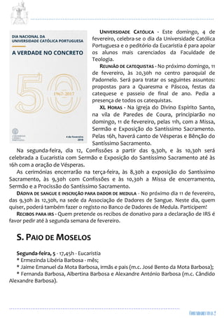 ...................................................................................................................
................................................................................................
UNIVERSIDADE CATÓLICA - Este domingo, 4 de
fevereiro, celebra-se o dia da Universidade Católica
Portuguesa e o peditório da Eucaristia é para apoiar
os alunos mais carenciados da Faculdade de
Teologia.
REUNIÃO DE CATEQUISTAS - No próximo domingo, 11
de fevereiro, às 20,30h no centro paroquial de
Padornelo. Será para tratar os seguintes assuntos:
propostas para a Quaresma e Páscoa, festas da
catequese e passeio de final de ano. Pedia a
presença de todos os catequistas.
XL HORAS - Na igreja do Divino Espírito Santo,
na vila de Paredes de Coura, principiarão no
domingo, 11 de fevereiro, pelas 11h, com a Missa,
Sermão e Exposição do Santíssimo Sacramento.
Pelas 16h, haverá canto de Vésperas e Bênção do
Santíssimo Sacramento.
Na segunda-feira, dia 12, Confissões a partir das 9,30h, e às 10,30h será
celebrada a Eucaristia com Sermão e Exposição do Santíssimo Sacramento até às
16h com a oração de Vésperas.
As cerimónias encerrarão na terça-feira, às 8,30h a exposição do Santíssimo
Sacramento, às 9,30h com Confissões e às 10,30h a Missa de encerramento,
Sermão e a Procissão do Santíssimo Sacramento.
DÁDIVA DE SANGUE E INSCRIÇÃO PARA DADOR DE MEDULA - No próximo dia 11 de fevereiro,
das 9,30h às 12,30h, na sede da Associação de Dadores de Sangue. Neste dia, quem
quiser, poderá também fazer o registo no Banco de Dadores de Medula. Participem!
RECIBOS PARA IRS - Quem pretende os recibos de donativo para a declaração de IRS é
favor pedir até à segunda semana de fevereiro.
S. PAIO DE MOSELOS
Segunda-feira, 5 - 17,45h - Eucaristia
* Ermezinda Libéria Barbosa - mês;
* Jaime Emanuel da Mota Barbosa, irmãs e pais (m.c. José Bento da Mota Barbosa);
* Fernanda Barbosa, Albertina Barbosa e Alexandre António Barbosa (m.c. Cândido
Alexandre Barbosa).
 