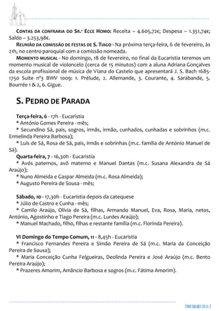 ...................................................................................................................
................................................................................................
CONTAS DA CONFRARIA DO SR.º ECCE HOMO: Receita – 4.605,72€; Despesa – 1.351,74€;
Saldo – 3.253,98€.
REUNIÃO DA COMISSÃO DE FESTAS DE S. TIAGO - Na próxima terça-feira, 6 de fevereiro, às
21h, no centro paroquial com a comissão nomeada.
MOMENTO MUSICAL - No domingo, 18 de fevereiro, no final da Eucaristia teremos um
momento musical de violoncelo (cerca de 15 minutos) com a aluna Adriana Gonçalves
da escola profissional de música de Viana do Castelo que apresentará J. S. Bach 1685-
1750 Suite nº3 BWV 1009: 1. Prélude, 2. Allemande, 3. Courante, 4. Sarabande, 5.
Bourrée 1 & 2, 6.Gigue.
S. PEDRO DE PARADA
Terça-feira, 6 - 17h - Eucaristia
* António Gomes Pereira - mês;
* Secundino Sá, pais, sogros, irmãs, irmão, cunhados, cunhadas e sobrinhos (m.c.
Ermelinda Pereira Barbosa);
* Luís de Sá, Rosa de Sá, pais, irmãs e sobrinhas (m.c. familia de António Manuel de
Sá).
Quarta-feira, 7 - 16,30h - Eucaristia
* Avós paternos, avô materno e Manuel Dantas (m.c. Susana Alexandra de Sá
Araújo);
* Nuno Almeida e Gaspar Almeida (m.c. Rosa Almeida);
* Augusto Pereira de Sousa - mês;
Sábado, 10 - 17,30h - Eucaristia depois da catequese
* Júlio de Castro e Cunha - mês;
* Camilo Araújo, Olívia de Sá, filhas, Armando Manuel, Eva, Rosa, Maria, netos,
António, Agostinho e Tiago Pereira (m.c. Lurdes Araújo);
* Manuel Machado, filho, filhas e restante família (m.c. Florinda Pereira).
VI Domingo do Tempo Comum, 11 - 8,45h - Eucaristia
* Francisco Fernandes Pereira e Simão Pereira de Sá (m.c. Maria da Conceição
Pereira de Sousa);
* Maria Conceição Cunha Felgueiras, Deolinda Pereira e José Araújo (m.c. Bento
Pereira Araújo);
* Prazeres Amorim, Amâncio Barbosa e sogros (m.c. Fátima Amorim).
 
