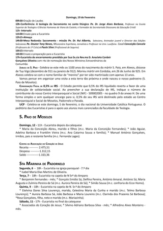 Domingo, 19 de Fevereiro
09h30-Oração de Laudes
10h-Conferência: A teologia do Sacramento no canto litúrgico Pe. Dr. Jorge Alves Barbosa, Professor na Escola
Superior de Teologia e Ciências Humanas de Viana do Castelo, e Formador do Secretariado Diocesano da Educação Cristã
11h -Intervalo
11h30-Ensaio para a Eucaristia
12h15-Almoço
14h30-Mesa Redonda: Sacramento - missão Pe. Dr. Rui Alberto, Salesiano, Animador juvenil e Director das Edições
Salesianas Pe. Doutor Tony Neves, Missionário Espiritano, Jornalista e Professor na Univ. Lusófona. Casal Conceição Cancela
(Professora do 1º Ciclo) e Paulo Silva (Profissional de Seguros)
16h15-Intervalo
16h30-Ensaio e preparação para a Eucaristia
17h-Eucaristia de encerramento presidida por Sua Ex.cia Rev.ma D. Anacleto Cordeir
Gonçalves Oliveira com rito de nomeação dos Novos Ministros Extraordinários da
Comunhão
   JUBILEU DE S. PAIO - Celebra-se este mês os 1100 anos do nascimento do mártir S. Paio, em Alveos, diocese
de Tuy-Vigo (dezembro de 911 ou janeiro de 912). Morreu mártir em Cordoba, em 26 de Junho de 925. Em
Alveos celebra-se com o nome familiar de “menino” por ter sido martirizado com apenas 13 anos.
   Vamos pensar em organizar uma visita a esta terra tão próxima e onde nasceu o nosso padroeiro (S.
Paio de Moselos).
   CONSIGNAÇÃO FISCAL DE 0,5% DO IRS - O Estado permite que 0,5% do IRS liquidado reverta a favor de uma
instituição de solidariedade social. Ao preencher a sua declaração de IRS, indique o número de
contribuinte do nosso Centro Interparoquial e Social (NIF) - 509002005 - no quadro 9 do anexo H. De uma
forma simples e sem qualquer encargo para si, 0,5% do seu IRS será destinado pelo estado ao Centro
Interparoquial e Social de Moselos, Padornelo e Parada.
   UCP - Celebra-se este domingo, 5 de fevereiro, o dia nacional da Universidade Católica Portuguesa. O
peditório das Eucaristias é para o apoio aos alunos mais carenciados da faculdade de Teologia.


   S. PAIO DE MOSELOS
   Domingo, 12 - 11h - Eucaristia depois da catequese
   * Maria da Conceição Abreu, marido e filhos (m.c. Maria da Conceição Fernandes); * João Aguiar,
Adelina Barbosa e Franklim Vieira (m.c. Ana Catarina Sousa e família); * Manuel António Gonçalves,
irmãos, pais e restante família (m.c. Fernanda Lages).

   CONTAS DA ASSOCIAÇÃO DO CORAÇÃO DE JESUS
   Receita ---------- 2.475,51
   Despesa ----------1.312,15
   Saldo -------------1.163,36


   STA MARINHA DE PADORNELO
   Segunda, 6 - 18h - Eucaristia na igreja paroquial - 7.º dia
   * Isabel Maria Dias Martins de Oliveira.
   Terça, 7 - 18h - Eucaristia na capela de N Srª do Amparo
   * Benjamim Fernandes - mês; * Gonçalo Emídio Sá, Delfina Pereira, António Amaral, António Sá, Maria
Augusta e Zulmira Pereira de Sá (m.c. Aurora Pereira de Sá); * Simão Sousa (m.c. confraria do Ecce Homo).
   Quinta, 9 - 18h - Eucaristia na capela de N. Sr.ª do Amparo
   * Etelvina Dores Silva Lourenço, marido, Celestina Maria da Cunha e marido (m.c. Telmo Barbosa
Lourenço); * Aurora Barbosa Sá, João Barbosa e Maria Loureiro (m.c. Clarinda dos Prazeres Sá Barbosa);
*Rosa Gonçalves, filha, neto e marido (m.c. Mariazinha).
   Sábado, 11 - 17h - Eucaristia no final da catequese
   * Associados do Coração de Jesus; * Silvino Adriano Barbosa Silva - mês; * Alfredino Alves Monteiro -
mês.
 