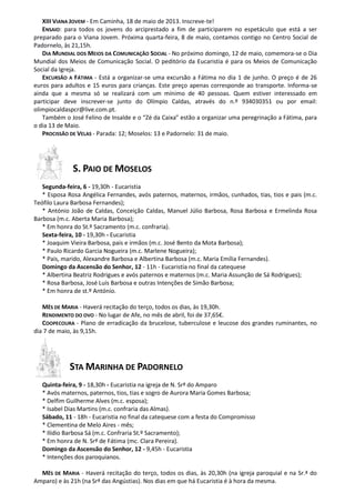 XIII VIANA JOVEM - Em Caminha, 18 de maio de 2013. Inscreve-te!
ENSAIO: para todos os jovens do arciprestado a fim de participarem no espetáculo que está a ser
preparado para o Viana Jovem. Próxima quarta-feira, 8 de maio, contamos contigo no Centro Social de
Padornelo, às 21,15h.
DIA MUNDIAL DOS MEIOS DA COMUNICAÇÃO SOCIAL - No próximo domingo, 12 de maio, comemora-se o Dia
Mundial dos Meios de Comunicação Social. O peditório da Eucaristia é para os Meios de Comunicação
Social da Igreja.
EXCURSÃO A FÁTIMA - Está a organizar-se uma excursão a Fátima no dia 1 de junho. O preço é de 26
euros para adultos e 15 euros para crianças. Este preço apenas corresponde ao transporte. Informa-se
ainda que a mesma só se realizará com um mínimo de 40 pessoas. Quem estiver interessado em
participar deve inscrever-se junto do Olímpio Caldas, através do n.º 934030351 ou por email:
olimpiocaldaspcr@live.com.pt.
Também o José Felino de Insalde e o “Zé da Caixa” estão a organizar uma peregrinação a Fátima, para
o dia 13 de Maio.
PROCISSÃO DE VELAS - Parada: 12; Moselos: 13 e Padornelo: 31 de maio.
S. PAIO DE MOSELOS
Segunda-feira, 6 - 19,30h - Eucaristia
* Esposa Rosa Angélica Fernandes, avós paternos, maternos, irmãos, cunhados, tias, tios e pais (m.c.
Teófilo Laura Barbosa Fernandes);
* António João de Caldas, Conceição Caldas, Manuel Júlio Barbosa, Rosa Barbosa e Ermelinda Rosa
Barbosa (m.c. Aberta Maria Barbosa);
* Em honra do St.º Sacramento (m.c. confraria).
Sexta-feira, 10 - 19,30h - Eucaristia
* Joaquim Vieira Barbosa, pais e irmãos (m.c. José Bento da Mota Barbosa);
* Paulo Ricardo Garcia Nogueira (m.c. Marlene Nogueira);
* Pais, marido, Alexandre Barbosa e Albertina Barbosa (m.c. Maria Emília Fernandes).
Domingo da Ascensão do Senhor, 12 - 11h - Eucaristia no final da catequese
* Albertina Beatriz Rodrigues e avós paternos e maternos (m.c. Maria Assunção de Sá Rodrigues);
* Rosa Barbosa, José Luís Barbosa e outras Intenções de Simão Barbosa;
* Em honra de st.º António.
MÊS DE MARIA - Haverá recitação do terço, todos os dias, às 19,30h.
RENDIMENTO DO OVO - No lugar de Afe, no mês de abril, foi de 37,65€.
COOPECOURA - Plano de erradicação da brucelose, tuberculose e leucose dos grandes ruminantes, no
dia 7 de maio, às 9,15h.
STA MARINHA DE PADORNELO
Quinta-feira, 9 - 18,30h - Eucaristia na igreja de N. Srª do Amparo
* Avós maternos, paternos, tios, tias e sogro de Aurora Maria Gomes Barbosa;
* Delfim Guilherme Alves (m.c. esposa);
* Isabel Dias Martins (m.c. confraria das Almas).
Sábado, 11 - 18h - Eucaristia no final da catequese com a festa do Compromisso
* Clementina de Melo Aires - mês;
* Ilídio Barbosa Sá (m.c. Confraria St.º Sacramento);
* Em honra de N. Srª de Fátima (mc. Clara Pereira).
Domingo da Ascensão do Senhor, 12 - 9,45h - Eucaristia
* Intenções dos paroquianos.
MÊS DE MARIA - Haverá recitação do terço, todos os dias, às 20,30h (na igreja paroquial e na Sr.ª do
Amparo) e às 21h (na Srª das Angústias). Nos dias em que há Eucaristia é à hora da mesma.
 