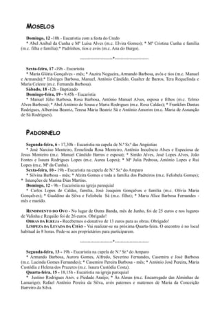 MOSELOS
  Domingo, 12 -10h - Eucaristia com a festa do Credo
  * Abel Aníbal da Cunha e Mª Luísa Alves (m.c. Elvira Gomes); * Mª Cristina Cunha e família
(m.c. filha e família);* Padrinhos, tios e avós (m.c. Ana do Burgo).

                                ----------------------*-----------------------

   Sexta-feira, 17 -19h - Eucaristia
   * Maria Glória Gonçalves - mês; * Auzira Nogueira, Armando Barbosa, avós e tios (m.c. Manuel
e Armanda);* Edvirges Barbosa, Manuel, António Cândido, Gualter de Barros, Tera Requelinda e
Maria Celeste (m.c. Fernanda Barbosa).
   Sábado, 18 -12h - Baptizado
   Domingo-feira, 19 - 9,45h - Eucaristia
   * Manuel Júlio Barbosa, Rosa Barbosa, António Manuel Alves, esposa e filhos (m.c. Telmo
Alves Barbosa); * Abel António de Sousa e Maria Rodrigues (m.c. Rosa Caldas); * Franklim Dantas
Rodrigues, Albertina Beatriz, Teresa Maria Beatriz Sá e António Amorim (m.c. Maria de Assunção
de Sá Rodrigues).



  PADORNELO
   Segunda-feira, 6 - 17,30h - Eucaristia na capela de N.ª Sr.ª das Angústias
   * José Narciso Monteiro, Ermelinda Rosa Monteiro, António Inocêncio Alves e Especiosa de
Jesus Monteiro (m.c. Manuel Cândido Barros e esposa); * Simão Alves, José Lopes Alves, João
Fontes e Isaura Rodrigues Lopes (m.c. Aurea Lopes); * Mª Julia Pedrosa, António Lopes e Rui
Lopes (m.c. Mª da Cunha).
   Sexta-feira, 10 - 19h - Eucaristia na capela de N.ª Sr.ª do Amparo
   * Silvina Barbosa - mês; * Alzira Gomes e toda a família dos Padreiros (m.c. Felisbela Gomes);
* Intenções de Marina Dias Martins.
   Domingo, 12 - 9h - Eucaristia na igreja paroquial
   * Carlos Lopes de Caldas, família, José Joaquim Gonçalves e família (m.c. Olívia Maria
Gonçalves); * Gualdino da Silva e Felisbela Sá (m.c. filho); * Maria Alice Barbosa Fernandes -
mês e marido.

   RENDIMENTO DO OVO - No lugar de Outra Banda, mês de Junho, foi de 25 euros e nos lugares
de Valinha e Requião foi de 26 euros. Obrigado!
   OBRAS DA IGREJA - Recebemos o donativo de 13 euros para as obras. Obrigado!
   LIMPEZA DA LEVADA DA CHÃO - Vai realizar-se na próxima Quarta-feira. O encontro é no local
habitual às 8 horas. Pede-se aos proprietários para participarem.

                                ----------------------*-----------------------

  Segunda-feira, 13 - 19h - Eucaristia na capela de N.ª Sr.ª do Amparo
  * Armando Barbosa, Aurora Gomes, Alfredo, Severino Fernandes, Casemira e José Barbosa
(m.c. Lucinda Gomes Fernandes); * Casemiro Pereira Barbosa - mês; * António José Pereira, Maria
Custódia e Helena dos Prazeres (m.c. Isaura Custódia Costa).
  Quarta-feira, 15 - 18,15h - Eucaristia na igreja paroquial
  * Justino Rodrigues Aniv. e Piedade Araújo; * Às Almas (m.c. Encarregado das Alminhas de
Lamarigo); Rafael António Pereira da Silva, avós paternos e maternos de Maria da Conceição
Barreiro da Silva.
 