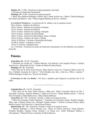 Sábado, 18 - 17,30h - Eucaristia na igreja paroquial e procissão
   * Em honra do Santíssimo Sacramento
   Domingo, 19 - 8,30h - Eucaristia na igreja paroquial
   * Maria Alice Barbosa Rodrigues, marido, pais e irmão Avelino (m.c. filhos); *Isabel Rodrigues
da Cunha Lima Ribeiro - mês; * Maria Augusta Barbosa de Sá (m.c. família).

   LAUSPERENE PAROQUIAL - no próximo dia 18, sábado, com os seguintes turnos:
   9h às 10 horas - Senhoras do Sobreiro;
   10h às 11horas - Senhoras de Lamarigo e Requião
   11h às 12 horas - Homens do Sobreiro
   12h às 13 horas - Homens de Lamarigo e Requião
   13h às 14 horas - Senhoras de Outra-Banda
   14h às 15 horas - Homens de Outra-Banda, Tojais e Valinha
   15h às 16 horas - Senhoras de Tojais e Valinha
   16h às 16,30 horas - Cursistas e Apostolado da Oração
   16,30h às 17horas - Catequese e Jovens
   17h às 17,30 horas- Adoração Geral
   Às 17,30 horas - Eucaristia em honra do Santíssimo Sacramento e de Sta Marinha com sermão e
procissão.


  PARADA
  Sexta-feira, 10 - 18,15h - Eucaristia
  * Familiares de Lucília Sá; * Alberto Barreiro, Luís Barreiro, José Joaquim Pereira e António
Amorim (m.c. Mariazinha de Sá); * Irmãos de Maria Nicolina Pereira.
  Domingo, 12 - 8h - Eucaristia
  *Abel Aires de Sá, Rosa Teresa Pereira, Maria Pereira Castro Sá e Francisco Bento Castro Sá
(m.c. Felisbela Ascenção de Castro); * Vítor Brandão, pai, mãe e irmã (m.c. filhos e esposa); *
Delfim Rodrigues Araújo (m.c. Rosa de Sá Araújo).

   CONFRARIA   DA   SR.ª   DAS   DORES - Vai fazer o peditório pela freguesia no próximo dia 12 de
Julho.

                                    ----------------------*-----------------------

    Segunda-feira, 13 - 18,15h - Eucaristia
    * Abel Aires de Sá, Rosa Teresa Pereira e filhas (m.c. Maria Conceição Pereira de Sá); *
Alexandre Lourenço, Amâncio Barbosa e Adília do Céu (m.c. Fátima Barbosa Silva); * José da
Silva Fernandes e Isabel Barbosa (m.c. Maria Helena Barbosa).
    Terça-feira, 14 - 19h - Eucaristia / Sermão e Tríduo ao Coração de Jesus
    * Maria da Conceição Cunha Felgueiras; * Felismina da Conceição Araújo, Rosalina Varajão,
filhas, neto e Manuel Araújo (m.c. Armando Varajão Araújo); * António Lourenço Pereira, Maria
Belmira Sousa e José Sousa (m.c. Pureza Sousa Pereira).
    Quarta-feira, 15 - 19h - Eucaristia / Sermão e Tríduo ao Coração de Jesus
    * Manuel Rodrigues e Olívia Barreiro (m.c. Maria de Fátima Amorim); *Jorge Barreiro,
Elisabete Brandão, Joaquim Sousa, Alcinda e às Almas (m.c. Abílio Rodrigues Barbosa e
Alexandrina); * Manuel Pereira e intenções de Maria Barreiro.
 