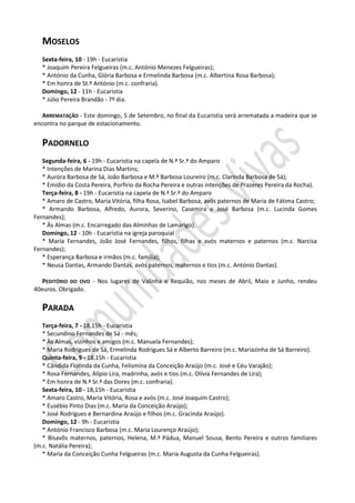 MOSELOS
   Sexta-feira, 10 - 19h - Eucaristia
   * Joaquim Pereira Felgueiras (m.c. António Menezes Felgueiras);
   * António da Cunha, Glória Barbosa e Ermelinda Barbosa (m.c. Albertina Rosa Barbosa);
   * Em honra de St.º António (m.c. confraria).
   Domingo, 12 - 11h - Eucaristia
   * Júlio Pereira Brandão - 7º dia.

   ARREMATAÇÃO - Este domingo, 5 de Setembro, no final da Eucaristia será arrematada a madeira que se
encontra no parque de estacionamento.


   PADORNELO
   Segunda-feira, 6 - 19h - Eucaristia na capela de N.ª Sr.ª do Amparo
   * Intenções de Marina Dias Martins;
   * Aurora Barbosa de Sá, João Barbosa e M.ª Barbosa Loureiro (m.c. Clarinda Barbosa de Sá);
   * Emídio da Costa Pereira, Porfírio da Rocha Pereira e outras intenções de Prazeres Pereira da Rocha).
   Terça-feira, 8 - 19h - Eucaristia na capela de N.ª Sr.ª do Amparo
   * Amaro de Castro, Maria Vitória, filha Rosa, Isabel Barbosa, avós paternos de Maria de Fátima Castro;
   * Armando Barbosa, Alfredo, Aurora, Severino, Casemira e José Barbosa (m.c. Lucinda Gomes
Fernandes);
   * Às Almas (m.c. Encarregado das Alminhas de Lamarigo).
   Domingo, 12 - 10h - Eucaristia na igreja paroquial
   * Maria Fernandes, João José Fernandes, filhos, filhas e avós maternos e paternos (m.c. Narcisa
Fernandes);
   * Esperança Barbosa e irmãos (m.c. família);
   * Neusa Dantas, Armando Dantas, avós paternos, maternos e tios (m.c. António Dantas).

   PEDITÓRIO DO OVO - Nos lugares de Valinha e Requião, nos meses de Abril, Maio e Junho, rendeu
40euros. Obrigado.

   PARADA
   Terça-feira, 7 - 18,15h - Eucaristia
   * Secundino Fernandes de Sá - mês;
   * Às Almas, vizinhos e amigos (m.c. Manuela Fernandes);
   * Maria Rodrigues de Sá, Ermelinda Rodrigues Sá e Alberto Barreiro (m.c. Mariazinha de Sá Barreiro).
   Quinta-feira, 9 - 18,15h - Eucaristia
   * Cândida Florinda da Cunha, Felismina da Conceição Araújo (m.c. José e Céu Varajão);
   * Rosa Fernandes, Alípio Lira, madrinha, avós e tios (m.c. Olívia Fernandes de Lira);
   * Em honra de N.ª Sr.ª das Dores (m.c. confraria).
   Sexta-feira, 10 - 18,15h - Eucaristia
   * Amaro Castro, Maria Vitória, Rosa e avós (m.c. José Joaquim Castro);
   * Eusébio Pinto Dias (m.c. Maria da Conceição Araújo);
   * José Rodrigues e Bernardina Araújo e filhos (m.c. Gracinda Araújo).
   Domingo, 12 - 9h - Eucaristia
   * António Francisco Barbosa (m.c. Maria Lourenço Araújo);
   * Bisavôs maternos, paternos, Helena, M.ª Pádua, Manuel Sousa, Bento Pereira e outros familiares
(m.c. Natália Pereira);
   * Maria da Conceição Cunha Felgueiras (m.c. Maria Augusta da Cunha Felgueiras).
 