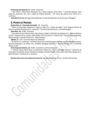 III Domingo do Advento, 12 - 9,45h - Eucaristia
   * José Gentil e Maria Alice Rodrigues (m.c. Maria Augusta Gentil Dias); * Armando Barbosa, avós
paternos, maternos, tios, tias e sogra de Celeste Barbosa; * Em honra do Senhor Ecce Homo (m.c.
confraria).
    RENDIMENTO DO OVO -No lugar de Outrabanda, no mês de Novembro, foi de 21 euros. Obrigado!

   S. PEDRO DE PARADA
   Quarta-feira, 8 - Imaculada Conceição - 9h - Eucaristia
   * Maria da Conceição Felgueiras e todas as mães (m.c. Fátima Brandão); *José Joaquim Pereira de
Sousa e restantes familiares (m.c. Lucília Sá); * Às Almas do Calvário (m.c. Carmelina Lages).
   Sexta-feira, 10 - 8,30h - Eucaristia
   * Secundino de Sá, António Pádua, Rosa Sousa e todos os falecidos da paróquia (m.c. Manuel Barbosa
de Sá); * Joaquim de Sá, marido, netos Hélder e M.ª do Céu (m.c. Prazeres Sá); * Rosa Esteves, Ermelinda,
Manuel Araújo e restante família (m.c. Maria Esteves).
   Sábado, 11 - 17h - Eucaristia depois da catequese
   * Às Almas (m.c. confaria); * Anselmo Gomes Sá, Emídio Rodrigues Mendes, Jocelino Rodrigues Araújo,
Marinha Rodrigues e às Almas (m.c. Amabília Rodrigues Mendes); * António Amorim (m.c. Ermelinda
Araújo de Sá).
   III Domingo do Advento, 12 - 8,30h - Eucaristia e no final catequese
   * António Araújo, Maria Rosa, tia Felismina e Olívia (m.c. Maria Conceição Pereira); * Felismina da
Conceição, Florinda da Cunha, Clementina Varajão, Erminda Varajão, irmãs, pais e neto Assís Varajão (m.c.
Maria do Céu); * Às Almas (m.c. confaria).

   REUNIÃO PARA OS PAIS DAS CRIANÇAS DA CATEQUESE - No próximo sábado, dia 11, no final da Eucaristia.
 