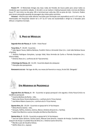 PASSEIO TT - O Motoclube Amigos das duas rodas de Paredes de Coura pede para avisar todos os
residentes que no próximo sábado, 11 de abril, se vai realizar o habitual passeio todo o terreno de Motos
Coura TT. terá início na vila pelas 10h e terminará por volta das 19h na pista de Irijó - Formariz. Pedem
para terem precaução aquando da passagem das motos pelos caminhos.
VESSADAS - Informa que estão abertas inscrições para formação com equivalência ao 6.º e 9.º anos. Os
interessados em frequentar devem ter o 4.º ou 6.º anos de escolaridade e dirigir-se à Vessadas para
efetuar a respetiva inscrição.
S. PAIO DE MOSELOS
Segunda-feira de Páscoa, 6 - 9,45h - Visita Pascal
Terça-feira, 7 - 19,15h - Eucaristia
* João Aguiar Sousa, Adelina Barbosa, Franklim Vieira e Armando César (m.c. José João Barbosa Sousa
e família);
* António Rodrigues Gonçalves, Lycurgo Vidal, Rosa Arminda da Cunha e Florinda Gonçalves (m.c.
Vitória Vidal);
* António Alves (m.c. confraria do St.º Sacramento).
II Domingo da Páscoa, 12 - 11,15h - Eucaristia depois da catequese
* Intenções dos paroquianos.
RENDIMENTO DO OVO - No lugar de Afe, nos meses de fevereiro e março, foi de 55€. Obrigado!
STA MARINHA DE PADORNELO
Segunda-feira de Páscoa, 6 - 9h - Eucaristia na igreja paroquial e de seguida a Visita Pascal (início na
residência paroquial)
* Iracema Barbosa da Rocha - mês;
* Maria das Dores Pereira Barbosa (m.c. confraria do Sr.º Ecce Homo);
* José Maria Ribeiro Soares (m.c. confraria do Sr.º Ecce Homo).
Quarta-feira, 31 - 19,15h - Eucaristia na igreja de N. Srª do Amparo
* Olívia Pereira Gomes - mês;
* Gonçalo, Delfina, António, Zulmira, Maria e António Amaral (m.c. família);
* Isabel Dias Martins e outras intenções de Marina Dias Martins.
Quinta-feira, 9 - 19,15h - Eucaristia na igreja de N. Srª do Amparo
* José de Castro Amorim, Cecília Castro, Manuel José Amorim, Joaquim de Araújo, Custódia Amorim,
Joaquim de Araújo e Custódia Rosa de Brito (m.c. António Castro Amorim);
* Marido e pais de Claudina Veloso;
* Delfim Alves (m.c. esposa).
 