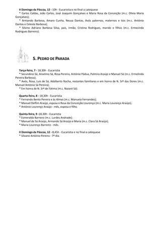 II Domingo da Páscoa, 12 - 10h - Eucaristia e no final a catequese
* Carlos Caldas, João Carlos, José Joaquim Gonçalves e Maria Rosa da Conceição (m.c. Olívia Maria
Gonçalves);
* Armando Barbosa, Amaro Cunha, Neusa Dantas, Avós paternos, maternos e tios (m.c. António
Dantas e Celeste Barbosa);
* Silvino Adriano Barbosa Silva, pais, irmão, Cristina Rodrigues, marido e filhos (m.c. Ermezinda
Rodrigues Barreiro).
S. PEDRO DE PARADA
Terça-feira, 7 - 18,30h - Eucaristia
* Secundino Sá, Anselmo Sá, Rosa Pereira, António Pádua, Palmira Araújo e Manuel Sá (m.c. Ermelinda
Pereira Barbosa);
* Avós, Rosa, Luís de Sá, Adalberto Rocha, restantes familiares e em honra de N. Srº das Dores (m.c.
Manuel António Sá Pereira);
* Em honra de N. Srª de Fátima (m.c. Nazaré Sá).
Quarta-feira, 8 - 18,30h - Eucaristia
* Fernando Bento Pereira e às Almas (m.c. Manuela Fernandes);
* Manuel Delfim Araújo, esposa e Rosa da Conceição Lourenço (m.c. Maria Lourenço Araújo);
* António Lourenço Araújo - mês, esposa e filho.
Quinta-feira, 9 -18,30h - Eucaristia
* Esmeralda Barreiro (m.c. Lurdes Andrade);
* Manuel de Sá Araújo, Armando Sá Araújo e Maria (m.c. Clara Sá Araújo);
* Maria Lourenço Barreiro - mês.
II Domingo da Páscoa, 12 - 8,45h - Eucaristia e no final a catequese
* Silvano António Pereira - 7º dia.
 