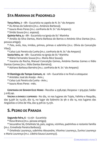 ................................................................................................................................
................................................................................................
COMUNIDADES VIVAS 3
STA MARINHA DE PADORNELO
Terça-feira, 7 - 18h - Eucaristia na capela de N. Sr.ª do Amparo
* Às Almas do Sobreiro (m.c. Amâncio Barbosa);
* Isaura Alves Peres (m.c. confraria de N. Sr.ª do Amparo);
* Simão Sousa (m.c. esposa).
Quinta-feira, 9 - 18h - Eucaristia na igreja de St.ª Marinha
* Amália da Silva Dantas, Maria Barbosa de Barros e António Silva Dantas (m.c.
pessoa amiga);
* Pais, avós, tios, irmãos, primos, primas e sobrinho (m.c. Olívia da Conceição
Vilas);
* Celso Luís Pereira da Cunha (m.c. confraria de N. Sr.ª do Amparo)
Sexta-feira, 10 - 18h - Eucaristia na igreja de St.ª Marinha
* Mário Fernandes Sousa (m.c. Maria Alice Sousa);
* Iracema da Rocha, Manuel Conceição Gomes, António Dantas Gomes e Ilídio
Dantas Gomes (m.c. Ilídio Dantas Barreiro);
* Adriano Barbosa Barreiro (m.c. confraria de N. Sr.ª do Amparo)
VI Domingo do Tempo Comum, 12 - 10h - Eucaristia e no final a catequese
* Aristides José de Araújo - Aniv.;
* Celso Luís Pereira da Cunha - Aniv.;
* Isaura Alves Peres - mês.
CONFRARIA DO SENHOR ECCE HOMO - Receita: 4 938,09€; Despesa: 1 919,95€; Saldo:
3 018,14€.
VACINA A OVINOS E CAPRINOS - No dia, 10 nos lugares de Tojais, Valinha e Requião,
das 9,30h às 13,15h, dia 13, no lugar do Sobreiro às 9h e dia 14, nos lugares das
Angústias e Cimo de Vila, das 9,30h às 13,15h.
S. PEDRO DE PARADA
Segunda-feira, 6 - 17,15h - Eucaristia
* Rosa Branca (m.c. pessoa amiga);
* Secundino Sá, Ortelinda Sá, pais, sogros, vizinhos, padrinhos e restante família
(m.c. Ermelinda Pereira Barbosa);
* Ortelinda Lourenço, sobrinho Alexandre, Vitorino Lourenço, Zuvina Lourenço
e Maria Lourenço (m.c. Libéria Sousa Lourenço).
 