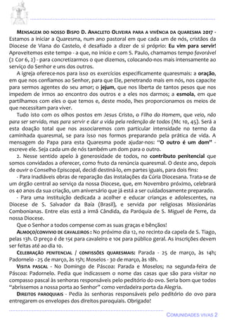 ................................................................................................................................
................................................................................................
COMUNIDADES VIVAS 2
MENSAGEM DO NOSSO BISPO D. ANACLETO OLIVEIRA PARA A VIVÊNCIA DA QUARESMA 2017 -
Estamos a iniciar a Quaresma, num ano pastoral em que cada um de nós, cristãos da
Diocese de Viana do Castelo, é desafiado a dizer de si próprio: Eu vim para servir!
Aproveitemos este tempo - a que, no início e com S. Paulo, chamamos tempo favorável
(2 Cor 6, 2) - para concretizarmos o que dizemos, colocando-nos mais intensamente ao
serviço do Senhor e uns dos outros.
A igreja oferece-nos para isso os exercícios especificamente quaresmais: a oração,
em que nos confiamos ao Senhor, para que Ele, penetrando mais em nós, nos capacite
para sermos agentes do seu amor; o jejum, que nos liberta de tantos pesos que nos
impedem de irmos ao encontro dos outros e a eles nos darmos; a esmola, em que
partilhamos com eles o que temos e, deste modo, lhes proporcionamos os meios de
que necessitam para viver.
Tudo isto com os olhos postos em Jesus Cristo, o Filho do Homem, que veio, não
para ser servido, mas para servir e dar a vida pela redenção de todos (Mc 10, 45). Será a
esta doação total que nos associaremos com particular intensidade no termo da
caminhada quaresmal, se para isso nos formos preparando pela prática de vida. A
mensagem do Papa para esta Quaresma pode ajudar-nos: “O outro é um dom” -
escreve ele. Seja cada um de nós também um dom para o outro.
2. Nesse sentido apelo à generosidade de todos, no contributo penitencial que
somos convidados a oferecer, como fruto da renúncia quaresmal. O deste ano, depois
de ouvir o Conselho Episcopal, decidi destiná-lo, em partes iguais, para dois fins:
- Para inadiáveis obras de reparação das instalações da Cúria Diocesana. Trata-se de
um órgão central ao serviço da nossa Diocese, que, em Novembro próximo, celebrará
os 40 anos da sua criação, um aniversário que já está a ser cuidadosamente preparado.
- Para uma instituição dedicada a acolher e educar crianças e adolescentes, na
Diocese de S. Salvador da Baía (Brasil), e servida por religiosas Missionárias
Combonianas. Entre elas está a irmã Cândida, da Paróquia de S. Miguel de Perre, da
nossa Diocese.
Que o Senhor a todos compense com as suas graças e bênçãos!
ALMOÇO/CONVIVIO DE CAVALEIROS : No próximo dia 12, no recinto da capela de S. Tiago,
pelas 13h. O preço é de 15€ para cavaleiro e 10€ para público geral. As inscrições devem
ser feitas até ao dia 10.
CELEBRAÇÃO PENITENCIAL / CONFISSÕES QUARESMAIS: Parada - 25 de março, às 14h;
Padornelo - 25 de março, às 15h; Moselos - 30 de março, às 18h.
VISITA PASCAL - No Domingo de Páscoa: Parada e Moselos; na segunda-feira de
Páscoa: Padornelo. Pedia que indicassem o nome das casas que são para visitar no
compasso pascal às senhoras responsáveis pelo peditório do ovo. Seria bom que todos
“abríssemos a nossa porta ao Senhor” como verdadeira porta da Alegria.
DIREITOS PAROQUIAIS - Pedia às senhoras responsáveis pelo peditório do ovo para
entregarem os envelopes dos direitos paroquiais. Obrigado!
 