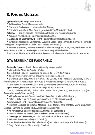 ................................................................................................................................
................................................................................................
COMUNIDADES VIVAS 3
S. PAIO DE MOSELOS
Quarta-feira, 8 - 18,15h - Eucaristia
* Adriano Luís Bessa Meneses - mês;
* Fernanda Barbosa (m.c. confraria das Almas);
* Francisca Mourão e Abel Cunha (m.c. Martinha Mourão Cunha).
Sábado, 11 - 11h - Eucaristia - celebração de bodas de ouro matrimoniais
* Ação de graças e pelas intenções dos jubilados.
II Domingo da Quaresma, 12 - 11,15h - Eucaristia depois da catequese
* António Rodrigues Gonçalves, Lycurgo Vidal, Rosa Arminda Cunha e Florindo
Rodrigues Gonçalves (m.c. Vitória das Dores Cunha Vidal);
* Manuel Nogueira, Armando Barbosa, Alzira Rodrigues, avós, tios, em honra de N.
Srª da Pena e N. Sr.ª da Fátima (m.c. Armanda Nogueira e família;
* Mª Isabel, Maria Júlia, Mª Barros e Fernanda Barbosa (m.c. Albertina R. Barbosa).
STA MARINHA DE PADORNELO
Segunda-feira, 6 - 18,15h - Eucaristia na igreja paroquial
* Maria Otília Alves de Araújo - 7º dia.
Terça-feira, 7 - 18,15h - Eucaristia na capela de N. Sr.ª do Amparo
* Benjamim Fernandes (m.c. Claudina Fernandes Veloso);
* Severino Barbosa, António Martins da Cunha, Ilídio Barbosa Lourenço, Manuel
António Barbosa, Maria Vitória Barbosa e Piedade Araújo (m.c. Amâncio Barbosa);
* Diva Pereira, Libório Barbosa, avós paternos e maternos de Aurora Mª Gomes.
Quinta-feira, 9 - 18h - Eucaristia na igreja de St.ª Marinha
* Ilídio Barbosa de Sá, Libéria Silva Lopes, avós paternos, maternos e tios (m.c.
Aurora Fernanda Sá e marido);
* Mário Fernandes de Sousa e outras intenções de Maria Alice Lopes;
* Celso Luís Pereira da Cunha (m.c. confraria do St.º Sacramento).
Sexta-feira, 10 - 18h - Eucaristia na igreja de St.ª Marinha
* Iracema Barbosa da Rocha, Marcília Rosa Dantas, José Dantas, Maria dos Anjos
Dantas e Justino da Cunha (m.c. Abílio Dantas Barreiro);
* Às Almas (m.c. encarregado das Alminhas de Lamarigo);
* Maria Barbosa de Barros (m.c. confraria do St.º Sacramento).
II Domingo da Quaresma, 12 - 10h - Eucaristia e no final a catequese
* Aristides José de Araújo (m.c. família);
* José Pereira Barreiro e Piedade Pereira (m.c. Maria de Lurdes Cunha Barreiro);
* Tiago Pereira (m.c. Clara Araújo Pereira).
 