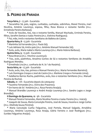 ................................................................................................................................
................................................................................................
COMUNIDADES VIVAS 4
S. PEDRO DE PARADA
Terça-feira, 7 - 17,30h - Eucaristia
* Secundino Sá, pais, sogros, cunhados, cunhadas, sobrinhos, Manel Pereira, mari
Nicolina, António Lourenço, esposa, filho, Rosa Branca e restante família (m.c.
Ermelinda Pereira Barbosa);
* Avós de Vascões, tios, tias e restante família, Manuel Machado, Erminda Pereira,
filhos, Serafim Dantas e Isaías Pereira (m.c. Etelvina Rodrigues);
* Pai, mãe, irmã e restantes familiares de Balbina de Castro.
Quarta-feira, 8 - 17,30h - Eucaristia
* Martinha Sá Fernandes (m.c. Paula Sá);
* Luís Adriano Sá, irmã e pais (m.c. António Manuel Fernandes Sá);
* Avós, avôs, Maria Isabel e Maria Lourenço (m.c. Maria Helena Barbosa).
Quinta-feira, 9 - 17,30h - Eucaristia
* Rosa Branca (m.c. Vitorino Lourenço);
* Tios, avós, padrinhos, Anselmo Gomes de Sá e restantes familiares de Amabília
Rodrigues Mendes;
* Ermelinda Lira (m.c. confraria de N. Sr.ª do Rosário).
Sexta-feira, 10 - 17,30h - Eucaristia
* Avós, avôs, tios, tias, primos e Manuel Pereira (m.c. Maria Fernandes Barreiro);
* Luís Domingos Crespo e José de Castro (m.c. Marlene Crespo e Fernando Lima);
* Adalberto Barros Rocha, padrinhos, avós, tios e restantes familiares (m.c. Manuel
Pereira da Rocha).
Sábado, 11 - 17h - Eucaristia depois da catequese
* Faustino Fernandes (m.c. Elvira dos Prazeres);
* Em honra de St.º António (m.c. Rosa Pereira Araújo);
* Manuel Brandão Lourenço e André Araújo Lourenço (m.c. Sandra Lages e Jorge
Brandão).
II Domingo da Quaresma, 12 - 9h - Eucaristia
* Manuel Pereira Fernandes, Maria Nicolina Pereira e Isaías Pereira (m.c. Inácia);
* Joaquim de Sousa, Maria Conceição Pereira, José de Sousa, Iracema e Jorge Carlos
(m.c. Otelinda Sousa Pereira);
* Maria Conceição Cunha Felgueiras, José Portela, Manuel Salgado, Arnaldina
Lourenço, António Lourenço, Rosa Araúja, Glória Ferreira e José Rodrigues (m.c.
Eurides Felgueiras Araújo).
 