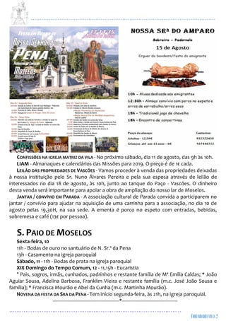 ...................................................................................................................
................................................................................................
CONFISSÕES NA IGREJA MATRIZ DA VILA - No próximo sábado, dia 11 de agosto, das 9h às 10h.
LIAM - Almanaques e calendários das Missões para 2019. O preço é de 1€ cada.
LEILÃO DAS PROPRIEDADES DE VASCÕES - Vamos proceder à venda das propriedades deixadas
à nossa instituição pelo Sr. Nuno Álvares Pereira e pela sua esposa através de leilão de
interessados no dia 18 de agosto, às 10h, junto ao tanque do Paço - Vascões. O dinheiro
desta venda será importante para apoiar a obra de ampliação do nosso lar de Moselos.
JANTAR / CONVÍVIO EM PARADA - A associação cultural de Parada convida a participarem no
jantar / convívio para ajudar na aquisição de uma carrinha para a associação, no dia 10 de
agosto pelas 19,30H, na sua sede. A ementa é porco no espeto com entradas, bebidas,
sobremesa e café (13€ por pessoa).
S. PAIO DE MOSELOS
Sexta-feira, 10
11h - Bodas de ouro no santuário de N. Sr.ª da Pena
13h - Casamento na igreja paroquial
Sábado, 11 - 11h - Bodas de prata na igreja paroquial
XIX Domingo do Tempo Comum, 12 - 11,15h - Eucaristia
* Pais, sogros, irmãs, cunhados, padrinhos e restante família de Mª Emília Caldas; * João
Aguiar Sousa, Adelina Barbosa, Franklim Vieira e restante família (m.c. José João Sousa e
família); * Francisca Mourão e Abel da Cunha (m.c. Martinha Mourão).
NOVENA DA FESTA DA SRA DA PENA - Tem início segunda-feira, às 21h, na igreja paroquial.
-------------------------------------------------*-----------------------------------------
 