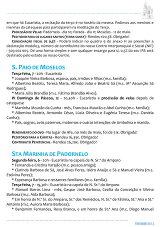 ...................................................................................................................
................................................................................................
em que há Eucaristia, a recitação do terço é no horário da mesma. Pedimos aos meninos e
meninas da catequese para participarem na meditação do Terço.
PROCISSÃO DE VELAS: Padornelo - dia 10; Parada - dia 11; Moselos - 12 de maio.
PEDITÓRIO PARA OS LUGARES SANTOS (TERRA SANTA) - Rendeu €20,38. Obrigado!
CONSIGNAÇÃO FISCAL DE 0,5% - Poderá indicar no quadro 9 do anexo H ao preencher a
declaração modelo3, número de contribuinte do nosso Centro Interparoquial e Social (NIF)
- 509 002 005. De uma forma simples e sem qualquer encargo para si, 0,5% do seu IRS será
destinado pelo estado ao nosso Centro.
S. PAIO DE MOSELOS
Terça-feira, 7 - 20h - Eucaristia
* Joaquim Vieira Barbosa, esposa, pais, irmãos e filhas (m.c. família);
* Albertina Beatriz, Teresa Maria, Alfredo João e Beatriz Sá (m.c. Mª Assunção Sá
Rodrigues);
* Maria Júlia Brandão (m.c. Fátima Brandão Alves).
IV Domingo de Páscoa, 12 - 20,30h - Eucaristia e procissão de velas depois da
catequese
* Martinha Mourão da Cunha - mês, Francisca Mourão e Abel Cunha (m.c. família);
* Albertina Beatriz, Armando César, Lúcia Oliveira e Eugénia Teresa (m.c. Daniela
Cunha);
* Pais, sogros, avós paternos, maternos e outras intenções de Umbolina e marido.
RENDIMENTO DO OVO - No lugar de Afe, no mês de maio, foi de 51€. Obrigado!
PEDITÓRIO PARA A CÁRITAS - Rendeu 16,35€. Obrigado!
CONTRIBUTO PENITENCIAL - Rendeu 26,20€. Obrigado!
STA MARINHA DE PADORNELO
Segunda-feira, 6 - 20h - Eucaristia na capela de N. Sr.ª do Amparo
* Fernanda e Cristina Varajão (m.c. pessoa amiga);
* Clarinda Barbosa de Sá, José Alves Peres, Isidro Araújo e Sá e Manuel Vieira (m.c.
Etelvina Peres);
* Esperança Barbosa e restantes familiares (m.c. família).
Terça-feira, 7 - 19,30h - Eucaristia na capela de N. Sr.ª do Amparo
* Manuel Barros Lima - mês, Gaspar José Barbosa, Cecília da Conceição e Silvina
Barbosa (m.c. Aida Barbosa);
* Em honra de N.º Sr. do Amparo, Sr.º dos Remédios, N. Sr.ª de Fátima, St.ª Ana e St.º
António (m.c. Aurora Maria Barbosa);
* Benjamim Fernandes, Rosa Branca, e em honra de St.ª Ana (m.c. Diogo Manuel
 