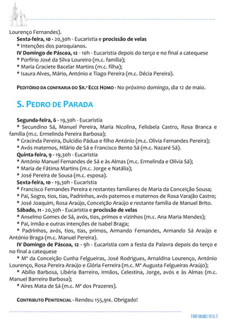 ...................................................................................................................
................................................................................................
Lourenço Fernandes).
Sexta-feira, 10 - 20,30h - Eucaristia e procissão de velas
* Intenções dos paroquianos.
IV Domingo de Páscoa, 12 - 10h - Eucaristia depois do terço e no final a catequese
* Porfírio José da Silva Loureiro (m.c. família);
* Maria Graciete Bacelar Martins (m.c. filha);
* Isaura Alves, Mário, António e Tiago Pereira (m.c. Décia Pereira).
PEDITÓRIO DA CONFRARIA DO SR.º ECCE HOMO - No próximo domingo, dia 12 de maio.
S. PEDRO DE PARADA
Segunda-feira, 6 - 19,30h - Eucaristia
* Secundino Sá, Manuel Pereira, Maria Nicolina, Felisbela Castro, Rosa Branca e
família (m.c. Ermelinda Pereira Barbosa);
* Gracinda Pereira, Dulcídio Pádua e filho António (m.c. Olívia Fernandes Pereira);
* Avós maternos, Hilário de Sá e Francisco Bento Sá (m.c. Nazaré Sá).
Quinta-feira, 9 - 19,30h - Eucaristia
* António Manuel Fernandes de Sá e às Almas (m.c. Ermelinda e Olívia Sá);
* Maria de Fátima Martins (m.c. Jorge e Natália);
* José Pereira de Sousa (m.c. esposa).
Sexta-feira, 10 - 19,30h - Eucaristia
* Francisco Fernandes Pereira e restantes familiares de Maria da Conceição Sousa;
* Pai, Sogro, tios, tias, Padrinhos, avós paternos e maternos de Rosa Varajão Castro;
* José Joaquim, Rosa Araújo, Conceição Araújo e restante família de Manuel Brito.
Sábado, 11 - 20,30h - Eucaristia e procissão de velas
* Anselmo Gomes de Sá, avós, tios, primos e vizinhos (m.c. Ana Maria Mendes);
* Pai, irmão e outras intenções de Isabel Braga;
* Padrinhos, avós, tios, tias, primos, Armando Fernandes, Armando Sá Araújo e
António Braga (m.c. Manuel Pereira).
IV Domingo de Páscoa, 12 - 9h - Eucaristia com a festa da Palavra depois do terço e
no final a catequese
* Mª da Conceição Cunha Felgueiras, José Rodrigues, Arnaldina Lourenço, António
Lourenço, Rosa Pereira Araújo e Glória Ferreira (m.c. Mª Augusta Felgueiras Araújo);
* Abílio Barbosa, Libéria Barreiro, irmãos, Celestina, Jorge, avós e às Almas (m.c.
Manuel Barreiro Barbosa);
* Aires Mata de Sá (m.c. Mª dos Prazeres).
CONTRIBUTO PENITENCIAL - Rendeu 155,91€. Obrigado!
 