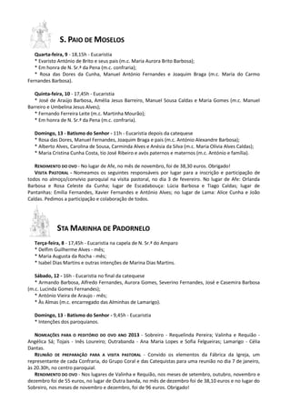 S. PAIO DE MOSELOS
   Quarta-feira, 9 - 18,15h - Eucaristia
   * Evaristo António de Brito e seus pais (m.c. Maria Aurora Brito Barbosa);
   * Em honra de N. Sr.ª da Pena (m.c. confraria);
   * Rosa das Dores da Cunha, Manuel António Fernandes e Joaquim Braga (m.c. Maria do Carmo
Fernandes Barbosa).

   Quinta-feira, 10 - 17,45h - Eucaristia
   * José de Araújo Barbosa, Amélia Jesus Barreiro, Manuel Sousa Caldas e Maria Gomes (m.c. Manuel
Barreiro e Umbelina Jesus Alves);
   * Fernando Ferreira Leite (m.c. Martinha Mourão);
   * Em honra de N. Sr.ª da Pena (m.c. confraria).

   Domingo, 13 - Batismo do Senhor - 11h - Eucaristia depois da catequese
   * Rosa das Dores, Manuel Fernandes, Joaquim Braga e pais (m.c. António Alexandre Barbosa);
   * Alberto Alves, Carolina de Sousa, Carminda Alves e Anésia da Silva (m.c. Maria Olívia Alves Caldas);
   * Maria Cristina Cunha Costa, tio José Ribeiro e avós paternos e maternos (m.c. António e família).

   RENDIMENTO DO OVO - No lugar de Afe, no mês de novembro, foi de 38,30 euros. Obrigado!
   VISITA PASTORAL - Nomeamos os seguintes responsáveis por lugar para a inscrição e participação de
todos no almoço/convívio paroquial na visita pastoral, no dia 3 de fevereiro. No lugar de Afe: Orlanda
Barbosa e Rosa Celeste da Cunha; lugar de Escadabouça: Lúcia Barbosa e Tiago Caldas; lugar de
Pantanhas: Emília Fernandes, Xavier Fernandes e António Alves; no lugar de Lama: Alice Cunha e João
Caldas. Pedimos a participação e colaboração de todos.




             STA MARINHA DE PADORNELO
   Terça-feira, 8 - 17,45h - Eucaristia na capela de N. Sr.ª do Amparo
   * Delfim Guilherme Alves - mês;
   * Maria Augusta da Rocha - mês;
   * Isabel Dias Martins e outras intenções de Marina Dias Martins.

   Sábado, 12 - 16h - Eucaristia no final da catequese
   * Armando Barbosa, Alfredo Fernandes, Aurora Gomes, Severino Fernandes, José e Casemira Barbosa
(m.c. Lucinda Gomes Fernandes);
   * António Vieira de Araujo - mês;
   * Às Almas (m.c. encarregado das Alminhas de Lamarigo).

   Domingo, 13 - Batismo do Senhor - 9,45h - Eucaristia
   * Intenções dos paroquianos.

   NOMEAÇÕES PARA O PEDITÓRIO DO OVO ANO 2013 - Sobreiro - Requelinda Pereira; Valinha e Requião -
Angélica Sá; Tojais - Inês Loureiro; Outrabanda - Ana Maria Lopes e Sofia Felgueiras; Lamarigo - Célia
Dantas.
   REUNIÃO DE PREPARAÇÃO PARA A VISITA PASTORAL - Convido os elementos da Fábrica da Igreja, um
representante de cada Confraria, do Grupo Coral e das Catequistas para uma reunião no dia 7 de janeiro,
às 20.30h, no centro paroquial.
   RENDIMENTO DO OVO - Nos lugares de Valinha e Requião, nos meses de setembro, outubro, novembro e
dezembro foi de 55 euros, no lugar de Outra banda, no mês de dezembro foi de 38,10 euros e no lugar do
Sobreiro, nos meses de novembro e dezembro, foi de 96 euros. Obrigado!
 