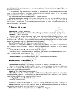 operações estatísticas fundamentais para o conhecimento das principais características da população e da
habitação em cada país.
   Os recenseadores, que serão pessoas conhecidas da população que se identificarão, irão passar em
todos os alojamentos e fazer a distribuição dos questionários à população a partir de dia 7 de Março,
procedendo à recolha depois do dia 21 de Março.
   Para qualquer esclarecimento, devem dirigir-se à Junta de Freguesia.
   ASSOCIAÇÃO DE DADORES DE SANGUE - Informa que se vai realizar uma festa de angariação de fundos, no
dia 3 de Abril, em Bordéus, França. Quem estiver interessado em acompanhar a Instituição pode fazê-lo. A
saída é no dia 1 de Abril pelas 21 horas e o regresso no dia 4 pelas 10 horas. A viagem será realizada de
Autocarro e o preço é de 75 euros.


   S. PAIO DE MOSELOS
   Segunda-feira, 7 - 18,15h - Eucaristia
   * Associados do Coração de Jesus; * Isaac Manuel Rodrigues e família; * Júlio Pereira Brandão - mês.
   Terça-feira, 8 - 18,15h - Eucaristia
   * Albertina Beatriz, Franklim Rodrigues, Teresa Maria, Beatriz de Sá e António Amorim (m.c. maria
Assunção de Sá Rodrigues); * José Manuel Varajão Alves, Deodoro Alves, Umbolina de Caldas e Maria Rita
Barbosa (m.c. M.ª de Lurdes B. Varajão); * Manuel Joaquim Rodrigues, Marcília Maria Fernandes, António
Manuel Fernandes Rodrigues (m.c. Angelina Fernandes Rodrigues).
   Quarta-feira de Cinzas, 9 - 19h - Eucaristia e imposição das cinzas
   * Adário da Silva Alfaia (7º dia); * Alberto António Gomes, pais, Alfredo José Gomes e Carlota de Jesus
(m.c. Elvira da Conceição Gomes); * Albertina Beatriz Sá Rodrigues (m.c. Marcelina da Rocha Oliveira
Lima).
   I Domingo da Quaresma, 13 - 11h - Eucaristia depois da catequese
   * João Aguiar Sousa e Adelina Barbosa (m.c. Laurentino José Santos); * Maria Angelina Portela Garcia -
mês; * Maria Teresa da Rocha Nogueira - mês.

   CONFRARIA DAS ALMAS - Vai no próximo domingo, dia 13, fazer o peditório pela freguesia.


   STA MARINHA DE PADORNELO
   Quarta-feira de Cinzas, 9 - 18,15h - Eucaristia na igreja de Sta Marinha e imposição das cinzas
   * Casemiro Pereira e Maria Gomes (m.c. Olívia Pereira); * Armando Barbosa, Alfredo, Aurora, Severino
Fernandes, Casemira e José Barbosa (m.c. Lucinda Gomes Fernandes); * Libório Barbosa Lourenço e Diva
Pereira (m.c. Aurora M.ª Gomes Barbosa).
   Sábado, 12 - 17h - Eucaristia depois da catequese
   * Rafael Pereira da Silva, em honra do Sr.º dos Aflitos, Senhor Ecce Homo e todos os Santos (m.c.
Ermelinda Dantas Barreiro); * Às Almas (m.c. Encarregado das Alminhas de Lamarigo); * Avós paternos,
maternos, padrinhos e tios (m.c. Manuel Veloso Fernandes).
   I Domingo da Quaresma, 13 - 9,45h - Eucaristia
   * Intenções dos paroquianos.

   CONFRARIA DO SANTÍSSIMO SACRAMENTO - Vai no próximo domingo, dia 13, fazer o peditório pela freguesia.
   RENDIMENTO DO OVO - No Lugar dos Tojais, nos meses de Janeiro e Fevereiro, foi de 22,40 euros e no
lugar do Sobreiro, no mês de Fevereiro, foi de 46 euros. Obrigado!
   RENDIMENTO DA IGREJA - No mês de Fevereiro, foi de 21,58 euros. Obrigado!
 