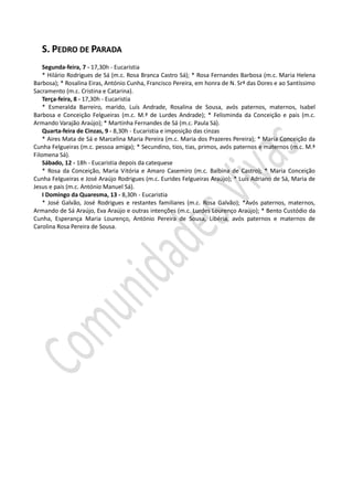S. PEDRO DE PARADA
    Segunda-feira, 7 - 17,30h - Eucaristia
    * Hilário Rodrigues de Sá (m.c. Rosa Branca Castro Sá); * Rosa Fernandes Barbosa (m.c. Maria Helena
Barbosa); * Rosalina Eiras, António Cunha, Francisco Pereira, em honra de N. Srª das Dores e ao Santíssimo
Sacramento (m.c. Cristina e Catarina).
    Terça-feira, 8 - 17,30h - Eucaristia
    * Esmeralda Barreiro, marido, Luís Andrade, Rosalina de Sousa, avós paternos, maternos, Isabel
Barbosa e Conceição Felgueiras (m.c. M.ª de Lurdes Andrade); * Felisminda da Conceição e pais (m.c.
Armando Varajão Araújo); * Martinha Fernandes de Sá (m.c. Paula Sá).
    Quarta-feira de Cinzas, 9 - 8,30h - Eucaristia e imposição das cinzas
    * Aires Mata de Sá e Marcelina Maria Pereira (m.c. Maria dos Prazeres Pereira); * Maria Conceição da
Cunha Felgueiras (m.c. pessoa amiga); * Secundino, tios, tias, primos, avós paternos e maternos (m.c. M.ª
Filomena Sá).
    Sábado, 12 - 18h - Eucaristia depois da catequese
    * Rosa da Conceição, Maria Vitória e Amaro Casemiro (m.c. Balbina de Castro); * Maria Conceição
Cunha Felgueiras e José Araújo Rodrigues (m.c. Eurides Felgueiras Araújo); * Luís Adriano de Sá, Maria de
Jesus e pais (m.c. António Manuel Sá).
    I Domingo da Quaresma, 13 - 8,30h - Eucaristia
    * José Galvão, José Rodrigues e restantes familiares (m.c. Rosa Galvão); *Avós paternos, maternos,
Armando de Sá Araújo, Eva Araújo e outras intenções (m.c. Lurdes Lourenço Araújo); * Bento Custódio da
Cunha, Esperança Maria Lourenço, António Pereira de Sousa, Libéria, avós paternos e maternos de
Carolina Rosa Pereira de Sousa.
 