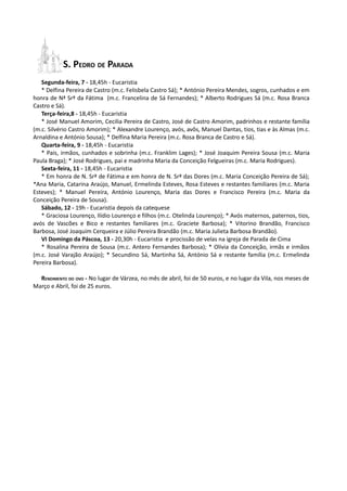 S. PEDRO DE PARADA
   Segunda-feira, 7 - 18,45h - Eucaristia
   * Delfina Pereira de Castro (m.c. Felisbela Castro Sá); * António Pereira Mendes, sogros, cunhados e em
honra de Nª Srª da Fátima (m.c. Francelina de Sá Fernandes); * Alberto Rodrigues Sá (m.c. Rosa Branca
Castro e Sá).
   Terça-feira,8 - 18,45h - Eucaristia
   * José Manuel Amorim, Cecilia Pereira de Castro, José de Castro Amorim, padrinhos e restante família
(m.c. Silvério Castro Amorim); * Alexandre Lourenço, avós, avôs, Manuel Dantas, tios, tias e às Almas (m.c.
Arnaldina e António Sousa); * Delfina Maria Pereira (m.c. Rosa Branca de Castro e Sá).
   Quarta-feira, 9 - 18,45h - Eucaristia
   * Pais, irmãos, cunhados e sobrinha (m.c. Franklim Lages); * José Joaquim Pereira Sousa (m.c. Maria
Paula Braga); * José Rodrigues, pai e madrinha Maria da Conceição Felgueiras (m.c. Maria Rodrigues).
   Sexta-feira, 11 - 18,45h - Eucaristia
   * Em honra de N. Srª de Fátima e em honra de N. Srª das Dores (m.c. Maria Conceição Pereira de Sá);
*Ana Maria, Catarina Araújo, Manuel, Ermelinda Esteves, Rosa Esteves e restantes familiares (m.c. Maria
Esteves); * Manuel Pereira, António Lourenço, Maria das Dores e Francisco Pereira (m.c. Maria da
Conceição Pereira de Sousa).
   Sábado, 12 - 19h - Eucaristia depois da catequese
   * Graciosa Lourenço, Ilídio Lourenço e filhos (m.c. Otelinda Lourenço); * Avós maternos, paternos, tios,
avós de Vascões e Bico e restantes familiares (m.c. Graciete Barbosa); * Vitorino Brandão, Francisco
Barbosa, José Joaquim Cerqueira e Júlio Pereira Brandão (m.c. Maria Julieta Barbosa Brandão).
   VI Domingo da Páscoa, 13 - 20,30h - Eucaristia e procissão de velas na igreja de Parada de Cima
   * Rosalina Pereira de Sousa (m.c. Antero Fernandes Barbosa); * Olívia da Conceição, irmãs e irmãos
(m.c. José Varajão Araújo); * Secundino Sá, Martinha Sá, António Sá e restante família (m.c. Ermelinda
Pereira Barbosa).

  RENDIMENTO DO OVO - No lugar de Várzea, no mês de abril, foi de 50 euros, e no lugar da Vila, nos meses de
Março e Abril, foi de 25 euros.
 