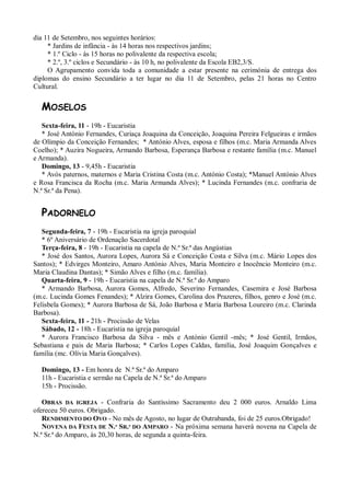 dia 11 de Setembro, nos seguintes horários:
     * Jardins de infância - às 14 horas nos respectivos jardins;
     * 1.º Ciclo - às 15 horas no polivalente da respectiva escola;
     * 2.º, 3.º ciclos e Secundário - às 10 h, no polivalente da Escola EB2,3/S.
     O Agrupamento convida toda a comunidade a estar presente na cerimónia de entrega dos
diplomas do ensino Secundário a ter lugar no dia 11 de Setembro, pelas 21 horas no Centro
Cultural.


  MOSELOS
   Sexta-feira, 11 - 19h - Eucaristia
   * José António Fernandes, Curiaça Joaquina da Conceição, Joaquina Pereira Felgueiras e irmãos
de Olímpio da Conceição Fernandes; * António Alves, esposa e filhos (m.c. Maria Armanda Alves
Coelho); * Auzira Nogueira, Armando Barbosa, Esperança Barbosa e restante família (m.c. Manuel
e Armanda).
   Domingo, 13 - 9,45h - Eucaristia
   * Avós paternos, maternos e Maria Cristina Costa (m.c. António Costa); *Manuel António Alves
e Rosa Francisca da Rocha (m.c. Maria Armanda Alves); * Lucinda Fernandes (m.c. confraria de
N.ª Sr.ª da Pena).


  PADORNELO
   Segunda-feira, 7 - 19h - Eucaristia na igreja paroquial
   * 6º Aniversário de Ordenação Sacerdotal
   Terça-feira, 8 - 19h - Eucaristia na capela de N.ª Sr.ª das Angústias
   * José dos Santos, Aurora Lopes, Aurora Sá e Conceição Costa e Silva (m.c. Mário Lopes dos
Santos); * Edvirges Monteiro, Amaro António Alves, Maria Monteiro e Inocêncio Monteiro (m.c.
Maria Claudina Dantas); * Simão Alves e filho (m.c. família).
   Quarta-feira, 9 - 19h - Eucaristia na capela de N.ª Sr.ª do Amparo
   * Armando Barbosa, Aurora Gomes, Alfredo, Severino Fernandes, Casemira e José Barbosa
(m.c. Lucinda Gomes Fenandes); * Alzira Gomes, Carolina dos Prazeres, filhos, genro e José (m.c.
Felisbela Gomes); * Aurora Barbosa de Sá, João Barbosa e Maria Barbosa Loureiro (m.c. Clarinda
Barbosa).
   Sexta-feira, 11 - 21h - Procissão de Velas
   Sábado, 12 - 18h - Eucaristia na igreja paroquial
   * Aurora Francisco Barbosa da Silva - mês e António Gentil -mês; * José Gentil, Irmãos,
Sebastiana e pais de Maria Barbosa; * Carlos Lopes Caldas, família, José Joaquim Gonçalves e
família (mc. Olívia Maria Gonçalves).

  Domingo, 13 - Em honra de N.ª Sr.ª do Amparo
  11h - Eucaristia e sermão na Capela de N.ª Sr.ª do Amparo
  15h - Procissão.

   OBRAS DA IGREJA - Confraria do Santíssimo Sacramento deu 2 000 euros. Arnaldo Lima
ofereceu 50 euros. Obrigado.
   RENDIMENTO DO OVO - No mês de Agosto, no lugar de Outrabanda, foi de 25 euros.Obrigado!
   NOVENA DA FESTA DE N.ª SR.ª DO AMPARO - Na próxima semana haverá novena na Capela de
N.ª Sr.ª do Amparo, às 20,30 horas, de segunda a quinta-feira.
 
