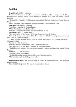 PARADA
   Terça-feira, 8 - 18,15h - Eucaristia
   * Esmeralda Barreiro, marido, Luís Andrade, Isabel Barbosa, Abel Lourenço, José da Silva,
Rosalina Sousa, Manuel Pereira e avós maternos e paternos (m.c. Maria de Lurdes Andrade
Barbosa);
   * José da Silva Fernandes, Abel Lourenço Araújo e Isabel Barbosa Araújo (m.c. Fátima Barbosa
Silva);
   * Rosa Fernandes, Alípio Fernandes de Lira e filhos (m.c. Olívia Fernandes Lira).
   Quarta-feira, 9 - 18,15h - Eucaristia
   * Às Almas e intenções de Florinda Pereira;
   * Vítor Brandão (m.c. Leandro Brandão);
   * António Rodrigues de Sá e filhos (m.c. Lucília Araújo de Sá).
   Quinta-feira, 10 - 18,15h - Eucaristia
   * Em honra de N.ª Sr.ª de Fátima e N.ª Sr.ª das Dores (m.c. Rosa Sá Araújo);
   * Amaro de Castro, Maria Vitória, filha, Rosa, Maria Isabel Barbosa, avós paternos e maternos
(m.c. Maria de Fátima de Castro);
   * Bento Ferreira, Manuel Ferreira, Cristina Sousa, José Ferreira e Alexandra Araújo (m.c.
Silvana de Araújo).
   Sábado, 12 - 19h - Eucaristia
   * António Francisco Barbosa (m.c. Maria Lourenço de Araújo);
   * Em honra de N.ª Sr.ª das Dores e intenções de Jovelina Fernandes;
   * Padrinhos, avós paternos, tios, tias, sogro, cunhados e outros familiares (m.c. Manuel Sousa
Pereira).
   Domingo, 13 - 8,30h - Eucaristia
   * António Araújo- mês e esposa;
   * José Rodrigues, Bernardina Araújo e filhos (m.c. Gracinda Araújo);
   * Maria da Conceição Cunha Felgueiras - mês.

   RENDIMENTO DO OVO - Nos meses de Julho de Agosto, no lugar de Parada de Cima, foi de 60
euros.Obrigado!
   REUNIÃO DE CATEQUISTAS - No final da Eucaristia deste sábado.
 