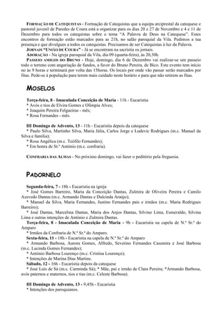 FORMAÇÃO DE CATEQUISTAS - Formação de Catequistas que a equipa arciprestal da catequese e
pastoral juvenil de Paredes de Coura está a organizar para os dias 20 e 27 de Novembro e 4 e 11 de
Dezembro para todos os catequistas sobre o tema “A Palavra de Deus na Catequese”. Estes
encontros de formação estão marcados para as 21h, no salão paroquial da Vila. Pedimos a tua
presença e que divulgues a todos os catequistas. Precisamos de ser Catequistas à luz da Palavra.
    JORNAIS “UNIÃO DE COURA” - Já se encontram na sacristia os jornais.
    ADORAÇÃO - Na igreja paroquial da Vila, dia 09 (quarta-feira), às 20,30h.
    PASSEIO AMIGOS DO BRUNO - Hoje, domingo, dia 6 de Dezembro vai realizar-se um passeio
todo o terreno com angariação de fundos, a favor do Bruno Pereira, de Bico. Este evento tem início
no às 9 horas e terminará por volta das 15horas. Os locais por onde vão passar serão marcados por
fitas. Pede-se à população para terem mais cuidado neste horário e para que não retirem as fitas.


  MOSELOS
  Terça-feira, 8 - Imaculada Conceição de Maria - 11h - Eucaristia
  * Avós e tios de Elvira Gomes e Olímpia Alves;
  * Joaquim Pereira Felgueiras - mês;
  * Rosa Fernandes - mês.

   III Domingo de Advento, 13 - 11h - Eucaristia depois da catequese
   * Paulo Silva, Martinho Silva, Maria Júlia, Carlos Jorge e Ludevic Rodrigues (m.c. Manuel da
Silva e família);
   * Rosa Angélica (m.c. Teófilo Fernandes);
   * Em honra de St.º António (m.c. confraria).

  CONFRARIA DAS ALMAS - No próximo domingo, vai fazer o peditório pela freguesia.



  PADORNELO
  Segunda-feira, 7 - 18h - Eucaristia na igreja
  * José Gomes Barreiro, Maria da Conceição Dantas, Zulmira de Oliveira Pereira e Camilo
Azevedo Dantas (m.c. Armando Dantas e Dulcinda Araújo);
  * Manuel da Silva, Maria Fernandes, Justino Fernandes pais e irmãos (m.c. Maria Rodrigues
Barreiro);
  * José Dantas, Marcelina Dantas, Maria dos Anjos Dantas, Silvino Lima, Esmeraldo, Silvina
Lima e outras intenções de António e Zulmira Dantas.
  Terça-feira, 8 - Imaculada Conceição de Maria - 9h - Eucaristia na capela de N.ª Sr.ª do
Amparo
  * Irmãos da Confraria de N.ª Sr.ª do Amparo.
  Sexta-feira, 11 - 18h - Eucaristia na capela de N.ª Sr.ª do Amparo
  * Armando Barbosa, Aurora Gomes, Alfredo, Severino Fernandes Casemira e José Barbosa
(m.c. Lucinda Gomes Fernandes);
  * António Barbosa Lourenço (m.c. Cristina Lourenço);
  * Intenções de Marina Dias Martins.
  Sábado, 12 - 16h - Eucaristia depois da catequese
  * José Luís de Sá (m.c. Carminda Sá); * Mãe, pai e irmão de Clara Pereira; *Armando Barbosa,
avós paternos e maternos, tios e tias (m.c. Celeste Barbosa).

  III Domingo de Advento, 13 - 9,45h - Eucaristia
  * Intenções dos paroquianos.
 