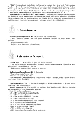 “CHÃO” - Um espetáculo musical com mulheres de Paredes de Coura a partir de “Impressões de
Paredes de Coura” de Narciso Alves da Cunha. Uma interpretação de Adolfo Luxúria Canibal, António
Rafael, Miguel Pedro, Alexandre Carvalho e mulheres das Associações de Padornelo, Parada, Paredes de
Coura, Formariz, do TAC - Teatro Amador Courense e do TAC Juvenil, entre outras. A apresentação realiza-
se mais uma vez, este domingo, 6 de julho, no centro cultural de Paredes de Coura, às 22h.
SISTEMA NACIONAL DE DEFESA DE FLORESTA CONTRA INCÊNDIOS - Informa que de 1 de julho a 30 de setembro
não é permitido fumar, fazer fogueiras, lançar foguetes e circular com tratores, máquinas e veículos de
transporte pesado que não possuam extintor nos espaços florestais e agrícolas. Se não respeitar as
proibições poderá incorrer em contraordenação e coima que poderá ir dos 140€ a 60.000€.
S. PAIO DE MOSELOS
XV Domingo do Tempo Comum, 13 - 10h - Eucaristia com festa do envio
* Maria Cristina da Cunha e Costa, pais, sogros e restantes familiares (mc. Maria Helena Cunha
Barbosa);
* Ermelinda Rodrigues - mês;
* Em honra do Stº Sacramento (m.c. confraria).
STA MARINHA DE PADORNELO
Segunda-feira, 7 - 17h - Eucaristia na igreja de N. Srª das Angústias
* José Narciso Monteiro, Ermelinda Rosa Monteiro, António Inocêncio Alves e Especiosa de Jesus
Monteiro (m.c. Cândido de Barros e esposa);
* Às Almas (m.c. encarregado das Alminhas de Lamarigo).
XV Domingo do Tempo Comum, 13 - 9h - Eucaristia
* Tiago Miguel Araújo Pereira - mês;
* Iracema Barbosa da Rocha - mês;
*Armando Barbosa, Alfredo Fernandes, Aurora Gomes, Severino Fernandes, José e Casemira Barbosa
(m.c. Lucinda Gomes Fernandes).
LIMPEZA DA LEVADA DA CHÃO - Irá proceder-se à limpeza da levada da Chão no dia 11 de julho (sexta-
feira), pelas 7,30h, no local habitual.
SAGRADO LAUSPERENE - No dia 18 de julho (Sta Marinha e Beato Bartolomeu dos Mártires), teremos o
Sagrado Lausperene. Os horários serão os seguintes:
9h às 10h - senhoras do Sobreiro;
10h às 11h - senhoras de Lamarigo e Requião;
11h às 12h - homens do Sobreiro;
12h às 13h - homens de Lamarigo e Requião;
13h às 14h - senhoras de Outrabanda;
14h às 15h - homens de Outrabanda, Tojais e Valinha;
15h às 16h - senhoras de Tojais e Valinha;
16h às 16,30h - cursistas e apostolado de Oração;
16,30h às 17,30h - catequese e jovens;
17,30h às 18,30h - adoração geral;
18,30h - Eucaristia em honra do Santíssimo Sacramento.
 