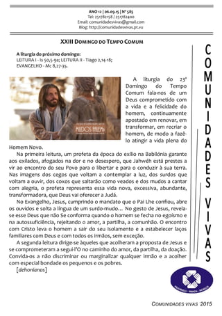 COMUNIDADES VIVAS 2015
ANO 12 | 06.09.15 | Nº 585
Tel: 251782158 / 251782400
Email: comunidadesvivas@gmail.com
Blog: http://comunidadesvivas.pt.vu
XXIII DOMINGO DO TEMPO COMUM
A liturgia do próximo domingo:
LEITURA I - Is 50,5-9a; LEITURA II - Tiago 2,14-18;
EVANGELHO - Mc 8,27-35.
A liturgia do 23º
Domingo do Tempo
Comum fala-nos de um
Deus comprometido com
a vida e a felicidade do
homem, continuamente
apostado em renovar, em
transformar, em recriar o
homem, de modo a fazê-
lo atingir a vida plena do
Homem Novo.
Na primeira leitura, um profeta da época do exílio na Babilónia garante
aos exilados, afogados na dor e no desespero, que Jahwéh está prestes a
vir ao encontro do seu Povo para o libertar e para o conduzir à sua terra.
Nas imagens dos cegos que voltam a contemplar a luz, dos surdos que
voltam a ouvir, dos coxos que saltarão como veados e dos mudos a cantar
com alegria, o profeta representa essa vida nova, excessiva, abundante,
transformadora, que Deus vai oferecer a Judá.
No Evangelho, Jesus, cumprindo o mandato que o Pai Lhe confiou, abre
os ouvidos e solta a língua de um surdo-mudo… No gesto de Jesus, revela-
se esse Deus que não Se conforma quando o homem se fecha no egoísmo e
na autossuficiência, rejeitando o amor, a partilha, a comunhão. O encontro
com Cristo leva o homem a sair do seu isolamento e a estabelecer laços
familiares com Deus e com todos os irmãos, sem exceção.
A segunda leitura dirige-se àqueles que acolheram a proposta de Jesus e
se comprometeram a segui-l’O no caminho do amor, da partilha, da doação.
Convida-os a não discriminar ou marginalizar qualquer irmão e a acolher
com especial bondade os pequenos e os pobres.
[dehonianos]
 