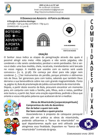 COMUNIDADES VIVAS 2015
ANO 13 | 06.12.15 | Nº 598
Tel: 251782158 / 251782400
Email: comunidadesvivas@gmail.com
Blog: http://comunidadesvivas.pt.vu
II DOMINGO DO ADVENTO - A PORTA DO MUNDO
A liturgia do próximo domingo:
LEITURA I - Sof 3,14-18a; LEITURA II - Filip 4,4-7;
EVANGELHO - Lc 3,10-18.
ORAÇÃO
O Senhor Jesus indica as etapas da peregrinação através das quais é
possível atingir esta meta: «Não julgueis e não sereis julgados; não
condeneis e não sereis condenados; perdoai e sereis perdoados. Dai e ser-
vos-á dado: uma boa medida, cheia, recalcada, transbordante será lancada
no vosso regaço. A medida que usardes com os outros será usada
convosco.» (Lc 6, 37-38). Ele começa por dizer para não julgar nem
condenar. […] Ser instrumentos do perdão, porque primeiro o obtivemos
nós de Deus. Ser generosos para com todos, sabendo que também Deus
derrama a sua benevolência sobre nos com grande magnanimidade. Ponto
14, página 16, Bula de proclamação do jubileu extraordinário da misericórdia.
Depois, a partir deste excerto da Bula, procurem encontrar um momento
para, em conjunto com toda a família, pais, filhos, avós e netos, partilhar
este texto e, a partir daí, fazer uma oração espontânea, pedindo a Deus que
oriente a vossa vida pelas palavras que acabaram de ler e meditar.
Obras de Misericórdia [corporais/espirituais]
Compromisso do mês de dezembro:
Dar de beber a quem tem sede
Dar bons conselhos a quem precisa
Associando-nos à proposta da catequese paroquial
vamos pôr em prática as obras de misericórdia,
podendo utilizarmos o “banco da misericórdia” no
qual depositaremos aquilo que será utilizado para
atingirmos essa finalidade. Depositem no “banco da
misericórdia” à entrada da igreja.
 