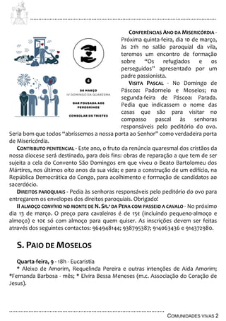 ................................................................................................................................
................................................................................................
COMUNIDADES VIVAS 2
CONFERÊNCIAS ANO DA MISERICÓRDIA -
Próxima quinta-feira, dia 10 de março,
às 21h no salão paroquial da vila,
teremos um encontro de formação
sobre “Os refugiados e os
perseguidos” apresentado por um
padre passionista.
VISITA PASCAL - No Domingo de
Páscoa: Padornelo e Moselos; na
segunda-feira de Páscoa: Parada.
Pedia que indicassem o nome das
casas que são para visitar no
compasso pascal às senhoras
responsáveis pelo peditório do ovo.
Seria bom que todos “abríssemos a nossa porta ao Senhor” como verdadeira porta
de Misericórdia.
CONTRIBUTO PENITENCIAL - Este ano, o fruto da renúncia quaresmal dos cristãos da
nossa diocese será destinado, para dois fins: obras de reparação a que tem de ser
sujeita a cela do Convento São Domingos em que viveu o Beato Bartolomeu dos
Mártires, nos últimos oito anos da sua vida; e para a construção de um edifício, na
República Democrática do Congo, para acolhimento e formação de candidatos ao
sacerdócio.
DIREITOS PAROQUIAIS - Pedia às senhoras responsáveis pelo peditório do ovo para
entregarem os envelopes dos direitos paroquiais. Obrigado!
II ALMOÇO CONVÍVIO NO MONTE DE N. SR.ª DA PENA COM PASSEIO A CAVALO - No próximo
dia 13 de março. O preço para cavaleiros é de 15€ (incluindo pequeno-almoço e
almoço) e 10€ só com almoço para quem quiser. As inscrições devem ser feitas
através dos seguintes contactos: 964948144; 938795387; 914063436 e 914372980.
S. PAIO DE MOSELOS
Quarta-feira, 9 - 18h - Eucaristia
* Aleixo de Amorim, Requelinda Pereira e outras intenções de Aida Amorim;
*Fernanda Barbosa - mês; * Elvira Bessa Meneses (m.c. Associação do Coração de
Jesus).
 