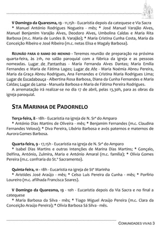 ................................................................................................................................
................................................................................................
COMUNIDADES VIVAS 3
V Domingo da Quaresma, 13 - 11,15h - Eucaristia depois da catequese e Via Sacra
* Manuel António Rodrigues Nogueira - mês; * José Manuel Varajão Alves,
Manuel Benjamim Varajão Alves, Deodoro Alves, Umbolina Caldas e Maria Rita
Barbosa (m.c. Maria de Lurdes B. Varajão); * Maria Cristina Cunha Costa, Maria da
Conceição Ribeiro e José Ribeiro (m.c. netas Elisa e Magaly Barbosa).
REUNIÃO PARA O RAMO DO MENINO - Teremos reunião de preparação na próxima
quarta-feira, às 21h, no salão paroquial com a fábrica da igreja e as pessoas
nomeadas. Lugar de Pantanhas - Maria Fernanda Alves Dantas; Maria Emília
Fernandes e Maria de Fátima Lages; Lugar de Afe - Maria Noémia Abreu Pereira,
Maria da Graça Abreu Rodrigues, Ana Fernandes e Cristina Maria Rodrigues Lima;
Lugar de Escadabouça - Albertina Rosa Barbosa, Diana da Cunha Fernandes e Maria
Caldas; Lugar de Lama - Manuela Barbosa e Maria de Fátima Pereira Rodrigues.
A arrematação irá realizar-se no dia 17 de abril, pelas 13,30h, para as obras da
igreja paroquial.
STA MARINHA DE PADORNELO
Terça-feira, 8 - 18h - Eucaristia na igreja de N. Srª do Amparo
* António Dias Martins de Oliveira - mês; * Benjamim Fernandes (m.c. Claudina
Fernandes Veloso); * Diva Pereira, Libório Barbosa e avós paternos e maternos de
AuroraGomes Barbosa.
Quarta-feira, 9 - 17,15h - Eucaristia na igreja de N. Srª do Amparo
* Isabel Dias Martins e outras Intenções de Marina Dias Martins; * Gonçalo,
Delfina, António, Zulmira, Maria e António Amaral (m.c. família); * Olívia Gomes
Pereira (m.c. confraria do St.º Sacramento).
Quinta-feira, 11 - 18h - Eucaristia na igreja de Stª Marinha
* Aristides José Araújo - mês; * Celso Luís Pereira da Cunha - mês; * Porfírio
Loureiro (m.c. afilhada Francisca Soares).
V Domingo da Quaresma, 13 - 10h - Eucaristia depois da Via Sacra e no final a
catequese
* Maria Barbosa da Silva - mês; * Tiago Miguel Araújo Pereira (m.c. Clara da
Conceição Araújo Pereira); * Olívia Barbosa Sá Silva - mês.
 