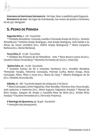 ................................................................................................................................
................................................................................................
COMUNIDADES VIVAS 4
CONFRARIA DO SANTÍSSIMO SACRAMENTO - Vai hoje, fazer o peditório pela freguesia.
RENDIMENTO DO OVO - No lugar de Outrabanda, nos meses de janeiro e fevereiro,
foi de 53€. Obrigado!
S. PEDRO DE PARADA
Segunda-feira, 7 - 17h - Eucaristia
* Felisbela Almodôvar, Gracinda, marido e Fernando Araújo de Sá (m.c. António
Almodôvar); * António Araújo Rodrigues, José Araújo Rodrigues, José Galvão e às
Almas do nosso cemitério (m.c. Delfim Araújo Rodrigues); * Maria Cerqueira
Barbosa (m.c. Bento Barbosa);
Terça-feira, 8 - 17,15h - Eucaristia
* Felisbela dos Prazeres de Sá Almodôvar - mês; * Rosa Branca Castro Sá (m.c.
Claudina Veloso Fernandes); * Martinha Fernandes de Sá (m.c. Paula Sá).
Quinta-feira, 10 - 17,15h - Eucaristia
* Anselmo Gomes de Sá e restantes familiares (m.c. Amabília Mendes);
*Armando Varajão, Felismina Conceição, Florinda Cunha, Bento Araújo, Rosa
Conceição, filhos, filhas e noras (m.c. Maria do Céu); * Alberto Rodrigues de Sá
(m.c. Felisbela Ascensão Sá).
Sábado, 12 - 18h - Eucaristia depois da catequese e Via Sacra
* Maria Conceição Cunha Felgueiras, Vítor Brandão, Filomena Dias, Rosa Araújo,
avós paternos e maternos (m.c. Maria Augusta Felgueiras Araújo); * Manuel de
Brito Araújo, Joaquim de Araújo e Custódia Rosa de Brito (m.c. Emídio Brito
Araújo); * Faustino Fernandes (m.c. Elvira dos Prazeres).
V Domingo da Quaresma, 13 - 8,45h - Eucaristia
* Intenções dos paroquianos.
 