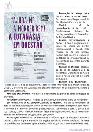 ................................................................................................................................
................................................................................................
COMUNIDADES VIVAS 2
FORMAÇÃO DE CATEQUISTAS E
OUTROS AGENTES DA PASTORAL -
Decorrerá no salão paroquial de
Sta Maria de Paredes, às 21h.
Módulo I: 18 de
novembro’16: A fé cristã -
fundamentos bíblicos: Em
que(m) acreditamos? Formador -
Pe Renato Oliveira
CENTRO INTERPAROQUIAL E
SOCIAL - Estão a pagamento as
cotas de sócios do Centro
Interparoquial e Social. Cota
mínima de 5€ por pessoa.
Podem fazê-lo com o tesoureiro
da fábrica da igreja paroquial ou
no escritório do centro durante
a semana.
SEMANA DA DIOCESE - Realiza-
se de 30 de outubro a 6 de
novembro. O ofertório de hoje é
para a nossa Diocese de Viana
do Castelo.
SEMANA DOS SEMINÁRIOS -
Realiza-se de 6 a 13 de novembro, sobre o tema “Movidos pela misericórdia de
Deus”. O ofertório da Eucaristia do próximo domingo, 13 de novembro, é para o
Seminário Diocesano.
MAGUSTO EM SANTIAGO - No dia 13 de novembro da parte da tarde com jogo de
chavelho.
FÓRUM ECUMÉNICO JOVEM - Realiza-se em Aveiro, no próximo dia 12 de novembro.
36º ANIVERSÁRIO DA ASSOCIAÇÃO CULTURAL DE MOSELOS - No dia 19 novembro, às
20h, na sede da Associação Cultural de Moselos irá realizar-se um jantar com fados.
A ementa é a seguinte: entradas, posta, bebidas, sobremesa e café. O preço é de
15€ - sócios, 17,50€ - n/ sócios e devem fazer a inscrição até ao dia 12 de novembro,
através dos telemóveis 965331030 ou 966522100.
ASSOCIAÇÃO HUMANITÁRIA DE BOMBEIROS - Informa que se encontra aberto o
processo eleitoral para a eleição dos órgãos sociais do triénio 2017/2019. As listas
de candidaturas devem ser apresentadas até às 17,30h de 24 de novembro de 2016.
 
