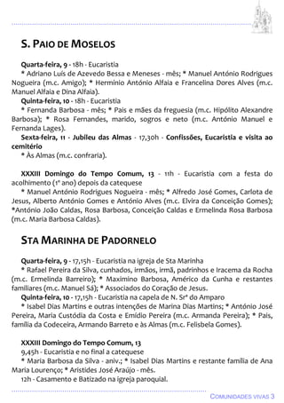 ................................................................................................................................
................................................................................................
COMUNIDADES VIVAS 3
S. PAIO DE MOSELOS
Quarta-feira, 9 - 18h - Eucaristia
* Adriano Luís de Azevedo Bessa e Meneses - mês; * Manuel António Rodrigues
Nogueira (m.c. Amigo); * Hermínio António Alfaia e Francelina Dores Alves (m.c.
Manuel Alfaia e Dina Alfaia).
Quinta-feira, 10 - 18h - Eucaristia
* Fernanda Barbosa - mês; * Pais e mães da freguesia (m.c. Hipólito Alexandre
Barbosa); * Rosa Fernandes, marido, sogros e neto (m.c. António Manuel e
Fernanda Lages).
Sexta-feira, 11 - Jubileu das Almas - 17,30h - Confissões, Eucaristia e visita ao
cemitério
* Às Almas (m.c. confraria).
XXXIII Domingo do Tempo Comum, 13 - 11h - Eucaristia com a festa do
acolhimento (1º ano) depois da catequese
* Manuel António Rodrigues Nogueira - mês; * Alfredo José Gomes, Carlota de
Jesus, Alberto António Gomes e António Alves (m.c. Elvira da Conceição Gomes);
*António João Caldas, Rosa Barbosa, Conceição Caldas e Ermelinda Rosa Barbosa
(m.c. Maria Barbosa Caldas).
STA MARINHA DE PADORNELO
Quarta-feira, 9 - 17,15h - Eucaristia na igreja de Sta Marinha
* Rafael Pereira da Silva, cunhados, irmãos, irmã, padrinhos e Iracema da Rocha
(m.c. Ermelinda Barreiro); * Maximino Barbosa, Américo da Cunha e restantes
familiares (m.c. Manuel Sá); * Associados do Coração de Jesus.
Quinta-feira, 10 - 17,15h - Eucaristia na capela de N. Srª do Amparo
* Isabel Dias Martins e outras intenções de Marina Dias Martins; * António José
Pereira, Maria Custódia da Costa e Emídio Pereira (m.c. Armanda Pereira); * Pais,
família da Codeceira, Armando Barreto e às Almas (m.c. Felisbela Gomes).
XXXIII Domingo do Tempo Comum, 13
9,45h - Eucaristia e no final a catequese
* Maria Barbosa da Silva - aniv.; * Isabel Dias Martins e restante família de Ana
Maria Lourenço; * Aristides José Araújo - mês.
12h - Casamento e Batizado na igreja paroquial.
 