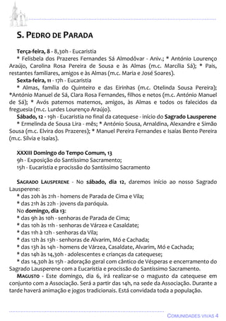 ................................................................................................................................
................................................................................................
COMUNIDADES VIVAS 4
S. PEDRO DE PARADA
Terça-feira, 8 - 8,30h - Eucaristia
* Felisbela dos Prazeres Fernandes Sá Almodôvar - Aniv.; * António Lourenço
Araújo, Carolina Rosa Pereira de Sousa e às Almas (m.c. Marcília Sá); * Pais,
restantes familiares, amigos e às Almas (m.c. Maria e José Soares).
Sexta-feira, 11 - 17h - Eucaristia
* Almas, família do Quinteiro e das Eirinhas (m.c. Otelinda Sousa Pereira);
*António Manuel de Sá, Clara Rosa Fernandes, filhos e netos (m.c. António Manuel
de Sá); * Avós paternos maternos, amigos, às Almas e todos os falecidos da
freguesia (m.c. Lurdes Lourenço Araújo).
Sábado, 12 - 19h - Eucaristia no final da catequese - início do Sagrado Lausperene
* Ermelinda de Sousa Lira - mês; * António Sousa, Arnaldina, Alexandre e Simão
Sousa (m.c. Elvira dos Prazeres); * Manuel Pereira Fernandes e Isaías Bento Pereira
(m.c. Sílvia e Isaías).
XXXIII Domingo do Tempo Comum, 13
9h - Exposição do Santíssimo Sacramento;
15h - Eucaristia e procissão do Santíssimo Sacramento
SAGRADO LAUSPERENE - No sábado, dia 12, daremos início ao nosso Sagrado
Lausperene:
* das 20h às 21h - homens de Parada de Cima e Vila;
* das 21h às 22h - jovens da paróquia.
No domingo, dia 13:
* das 9h às 10h - senhoras de Parada de Cima;
* das 10h às 11h - senhoras de Várzea e Casaldate;
* das 11h à 12h - senhoras da Vila;
* das 12h às 13h - senhoras de Alvarim, Mó e Cachada;
* das 13h às 14h - homens de Várzea, Casaldate, Alvarim, Mó e Cachada;
* das 14h às 14,30h - adolescentes e crianças da catequese;
* das 14,30h às 15h - adoração geral com cântico de Vésperas e encerramento do
Sagrado Lausperene com a Eucaristia e procissão do Santíssimo Sacramento.
MAGUSTO - Este domingo, dia 6, irá realizar-se o magusto da catequese em
conjunto com a Associação. Será a partir das 14h, na sede da Associação. Durante a
tarde haverá animação e jogos tradicionais. Está convidada toda a população.
 