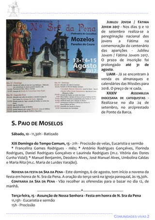 ................................................................................................................................
................................................................................................
COMUNIDADES VIVAS 2
JUBILEU JOVEM / FÁTIMA
JOVEM 2017 - Nos dias 9 e 10
de setembro realiza-se a
peregrinação nacional dos
jovens a Fátima na
comemoração do centenário
das aparições - Jubileu
Jovem / Fátima Jovem 2017.
O prazo de inscrição foi
prolongado até 31 de
agosto.
LIAM - Já se encontram à
venda os almanaques e
calendários das Missões para
2018. O preço de 1€ cada.
XXXIV ASSEMBLEIA
DIOCESANA DE CATEQUISTAS -
Realiza-se no dia 24 de
setembro, no arciprestado
de Ponte da Barca.
S. PAIO DE MOSELOS
Sábado, 12 - 11,30h - Batizado
XIX Domingo do Tempo Comum, 13 - 21h - Procissão de velas, Eucaristia e sermão
* Francelina Gomes Rodrigues - mês; * António Rodrigues Gonçalves, Florinda
Rodrigues, Daniel Rodrigues Gonçalves e Laurinda Rodrigues (m.c. Vitória das Dores
Cunha Vidal); * Manuel Benjamim, Deodoro Alves, José Manuel Alves, Umbolina Caldas
e Maria Rita (m.c. Maria de Lurdes Varajão).
NOVENA DA FESTA DA SRA DA PENA - Este domingo, 6 de agosto, tem início a novena da
festa em honra de N. Sra da Pena. A oração do terço será na igreja paroquial, às 19,30h.
CONFRARIA DA SRA DA PENA - Vão recolher as oferendas para o bazar no dia 12, de
manhã.
---------------------------------------------*-----------------------------------------
Terça-feira, 15 - Assunção de Nossa Senhora - Festa em honra de N. Sra da Pena
11,15h - Eucaristia e sermão
15h - Procissão
 