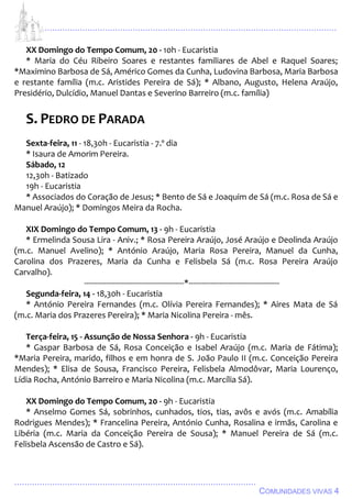 ................................................................................................................................
................................................................................................
COMUNIDADES VIVAS 4
XX Domingo do Tempo Comum, 20 - 10h - Eucaristia
* Maria do Céu Ribeiro Soares e restantes familiares de Abel e Raquel Soares;
*Maximino Barbosa de Sá, Américo Gomes da Cunha, Ludovina Barbosa, Maria Barbosa
e restante família (m.c. Aristides Pereira de Sá); * Albano, Augusto, Helena Araújo,
Presidério, Dulcídio, Manuel Dantas e Severino Barreiro (m.c. família)
S. PEDRO DE PARADA
Sexta-feira, 11 - 18,30h - Eucaristia - 7.º dia
* Isaura de Amorim Pereira.
Sábado, 12
12,30h - Batizado
19h - Eucaristia
* Associados do Coração de Jesus; * Bento de Sá e Joaquim de Sá (m.c. Rosa de Sá e
Manuel Araújo); * Domingos Meira da Rocha.
XIX Domingo do Tempo Comum, 13 - 9h - Eucaristia
* Ermelinda Sousa Lira - Aniv.; * Rosa Pereira Araújo, José Araújo e Deolinda Araújo
(m.c. Manuel Avelino); * António Araújo, Maria Rosa Pereira, Manuel da Cunha,
Carolina dos Prazeres, Maria da Cunha e Felisbela Sá (m.c. Rosa Pereira Araújo
Carvalho).
---------------------------------------------*-----------------------------------------
Segunda-feira, 14 - 18,30h - Eucaristia
* António Pereira Fernandes (m.c. Olívia Pereira Fernandes); * Aires Mata de Sá
(m.c. Maria dos Prazeres Pereira); * Maria Nicolina Pereira - mês.
Terça-feira, 15 - Assunção de Nossa Senhora - 9h - Eucaristia
* Gaspar Barbosa de Sá, Rosa Conceição e Isabel Araújo (m.c. Maria de Fátima);
*Maria Pereira, marido, filhos e em honra de S. João Paulo II (m.c. Conceição Pereira
Mendes); * Elisa de Sousa, Francisco Pereira, Felisbela Almodôvar, Maria Lourenço,
Lídia Rocha, António Barreiro e Maria Nicolina (m.c. Marcília Sá).
XX Domingo do Tempo Comum, 20 - 9h - Eucaristia
* Anselmo Gomes Sá, sobrinhos, cunhados, tios, tias, avôs e avós (m.c. Amabília
Rodrigues Mendes); * Francelina Pereira, António Cunha, Rosalina e irmãs, Carolina e
Libéria (m.c. Maria da Conceição Pereira de Sousa); * Manuel Pereira de Sá (m.c.
Felisbela Ascensão de Castro e Sá).
 