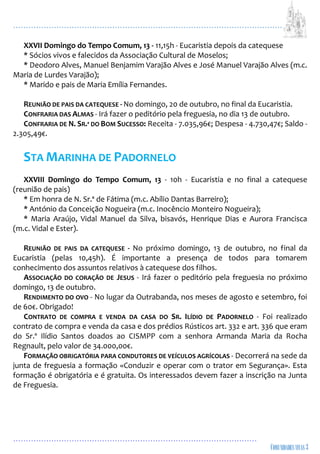 ...................................................................................................................
................................................................................................
XXVII Domingo do Tempo Comum, 13 - 11,15h - Eucaristia depois da catequese
* Sócios vivos e falecidos da Associação Cultural de Moselos;
* Deodoro Alves, Manuel Benjamim Varajão Alves e José Manuel Varajão Alves (m.c.
Maria de Lurdes Varajão);
* Marido e pais de Maria Emília Fernandes.
REUNIÃO DE PAIS DA CATEQUESE - No domingo, 20 de outubro, no final da Eucaristia.
CONFRARIA DAS ALMAS - Irá fazer o peditório pela freguesia, no dia 13 de outubro.
CONFRARIA DE N. SR.ª DO BOM SUCESSO: Receita - 7.035,96€; Despesa - 4.730,47€; Saldo -
2.305,49€.
STA MARINHA DE PADORNELO
XXVIII Domingo do Tempo Comum, 13 - 10h - Eucaristia e no final a catequese
(reunião de pais)
* Em honra de N. Sr.ª de Fátima (m.c. Abílio Dantas Barreiro);
* António da Conceição Nogueira (m.c. Inocêncio Monteiro Nogueira);
* Maria Araújo, Vidal Manuel da Silva, bisavós, Henrique Dias e Aurora Francisca
(m.c. Vidal e Ester).
REUNIÃO DE PAIS DA CATEQUESE - No próximo domingo, 13 de outubro, no final da
Eucaristia (pelas 10,45h). É importante a presença de todos para tomarem
conhecimento dos assuntos relativos à catequese dos filhos.
ASSOCIAÇÃO DO CORAÇÃO DE JESUS - Irá fazer o peditório pela freguesia no próximo
domingo, 13 de outubro.
RENDIMENTO DO OVO - No lugar da Outrabanda, nos meses de agosto e setembro, foi
de 60€. Obrigado!
CONTRATO DE COMPRA E VENDA DA CASA DO SR. ILÍDIO DE PADORNELO - Foi realizado
contrato de compra e venda da casa e dos prédios Rústicos art. 332 e art. 336 que eram
do Sr.º Ilídio Santos doados ao CISMPP com a senhora Armanda Maria da Rocha
Regnault, pelo valor de 34.000,00€.
FORMAÇÃO OBRIGATÓRIA PARA CONDUTORES DE VEÍCULOS AGRÍCOLAS - Decorrerá na sede da
junta de freguesia a formação «Conduzir e operar com o trator em Segurança». Esta
formação é obrigatória e é gratuita. Os interessados devem fazer a inscrição na Junta
de Freguesia.
 